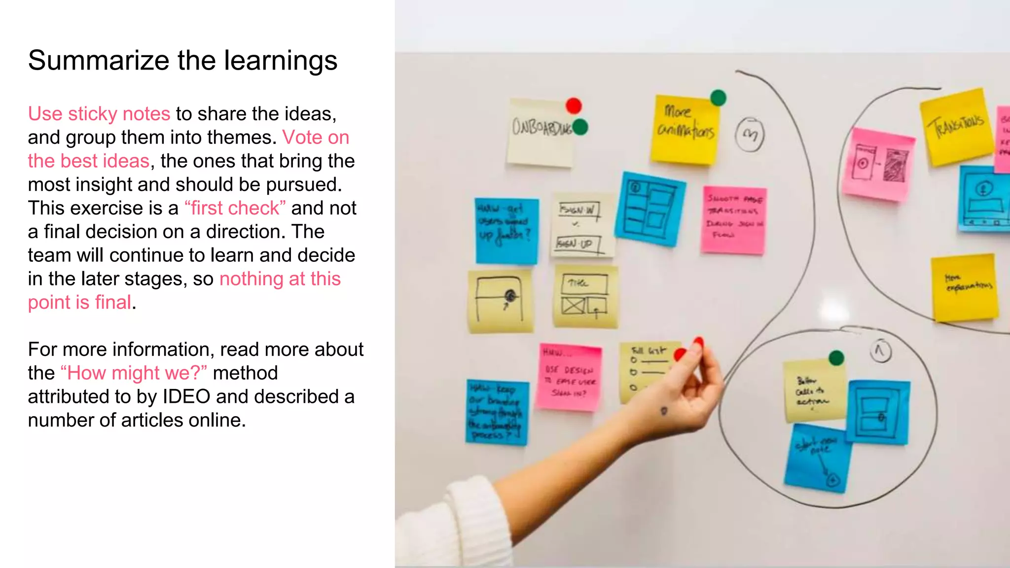 Summarize the learnings
Use sticky notes to share the ideas,
and group them into themes. Vote on
the best ideas, the ones that bring the
most insight and should be pursued.
This exercise is a “first check” and not
a final decision on a direction. The
team will continue to learn and decide
in the later stages, so nothing at this
point is final.
For more information, read more about
the “How might we?” method
attributed to by IDEO and described a
number of articles online.
 