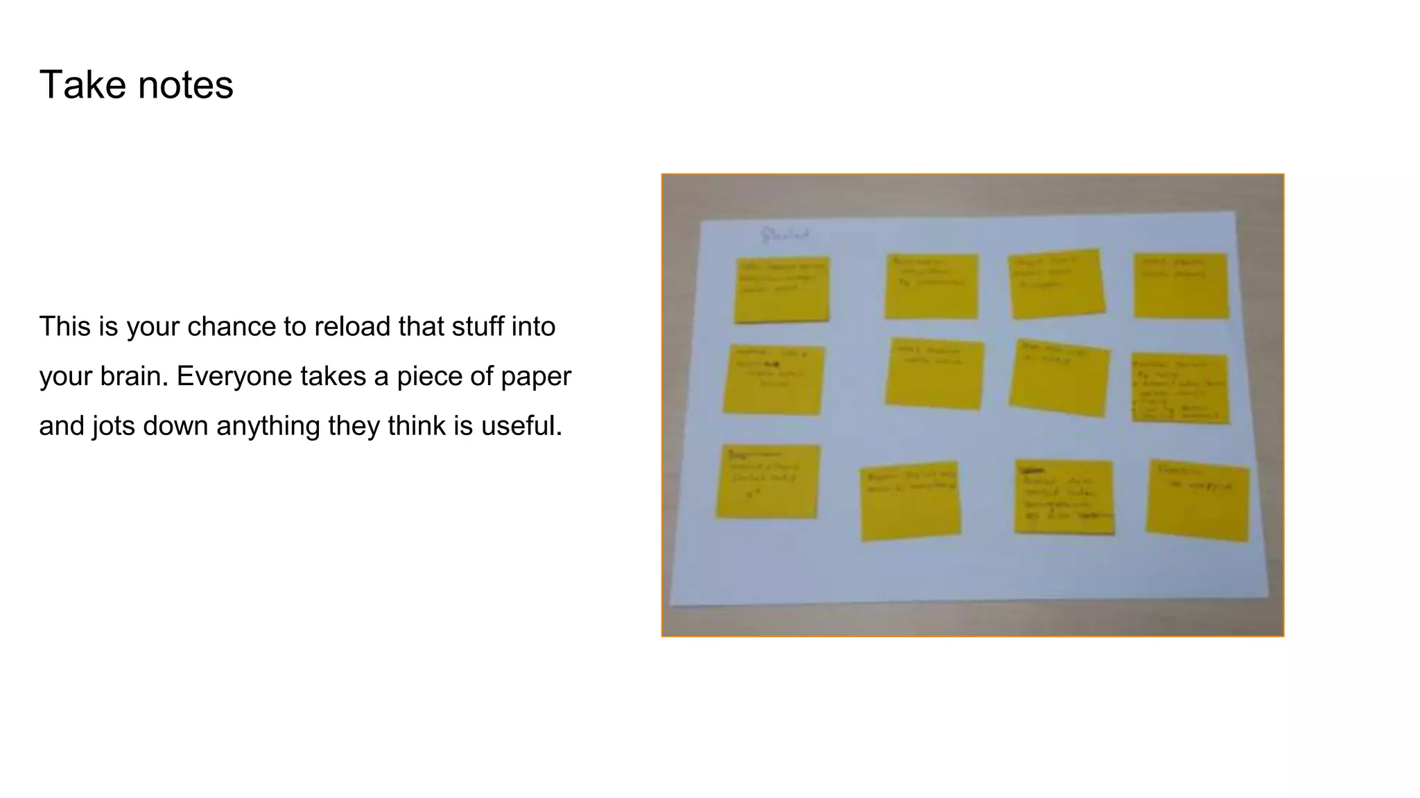 Take notes
This is your chance to reload that stuff into
your brain. Everyone takes a piece of paper
and jots down anything they think is useful.
 