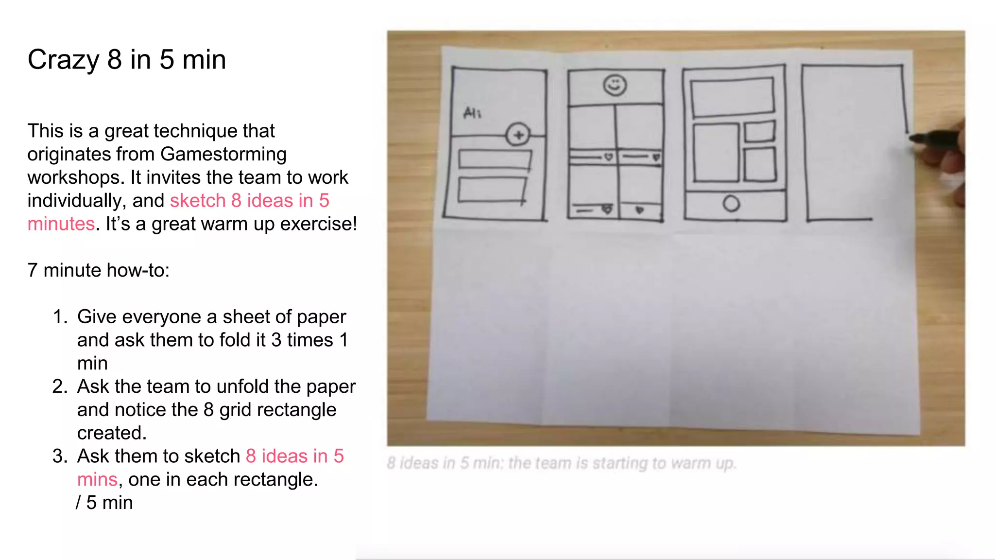 Crazy 8 in 5 min
This is a great technique that
originates from Gamestorming
workshops. It invites the team to work
individually, and sketch 8 ideas in 5
minutes. It’s a great warm up exercise!
7 minute how-to:
1. Give everyone a sheet of paper
and ask them to fold it 3 times 1
min
2. Ask the team to unfold the paper
and notice the 8 grid rectangle
created.
3. Ask them to sketch 8 ideas in 5
mins, one in each rectangle.
/ 5 min
 