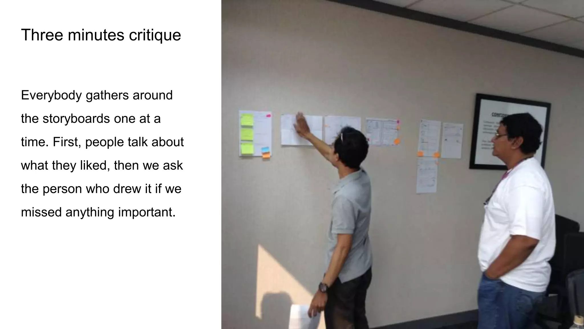 Three minutes critique
Everybody gathers around
the storyboards one at a
time. First, people talk about
what they liked, then we ask
the person who drew it if we
missed anything important.
 