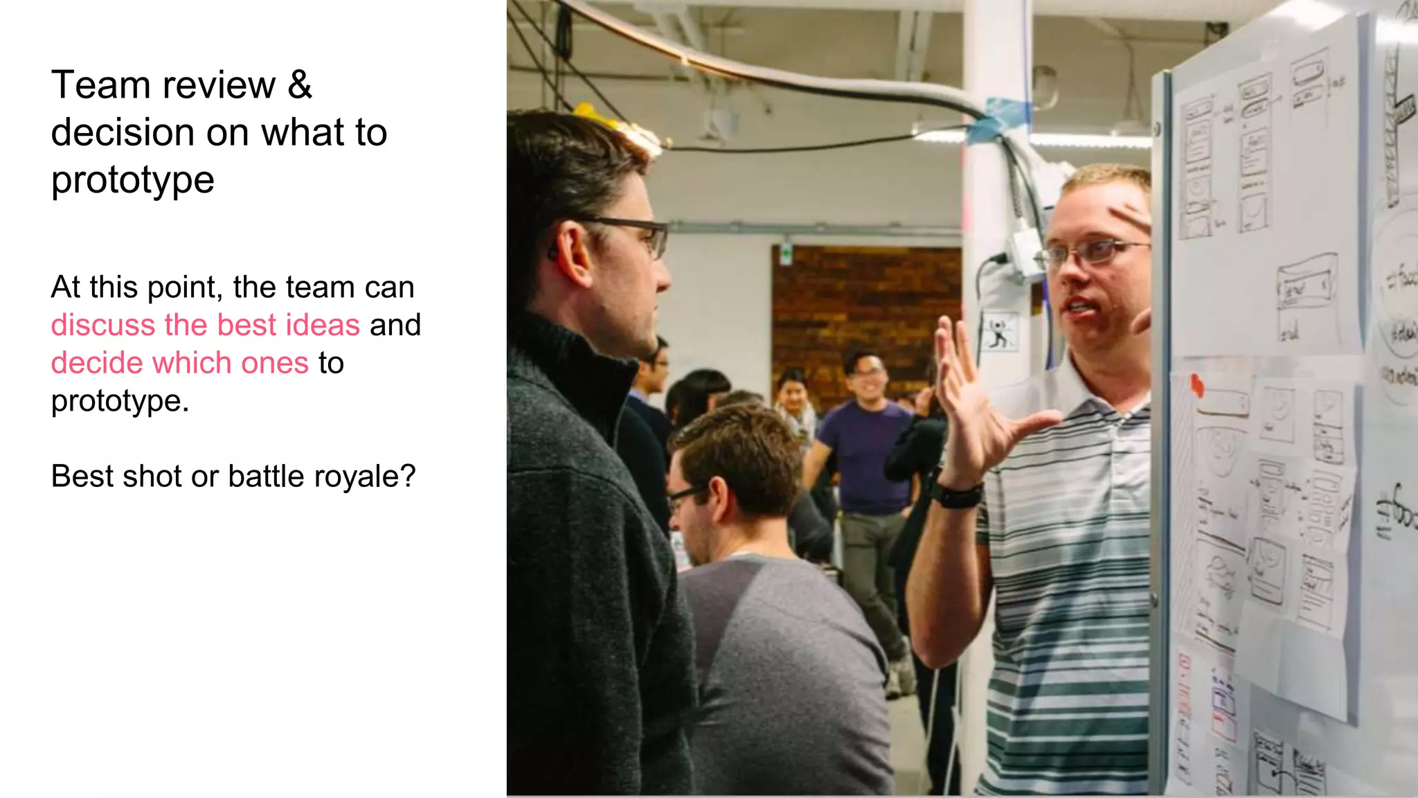 Team review &
decision on what to
prototype
At this point, the team can
discuss the best ideas and
decide which ones to
prototype.
Best shot or battle royale?
 