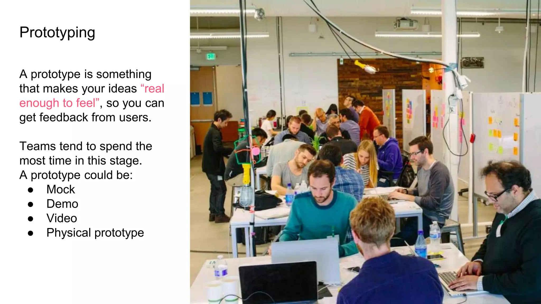 Prototyping
A prototype is something
that makes your ideas “real
enough to feel”, so you can
get feedback from users.
Teams tend to spend the
most time in this stage.
A prototype could be:
● Mock
● Demo
● Video
● Physical prototype
 