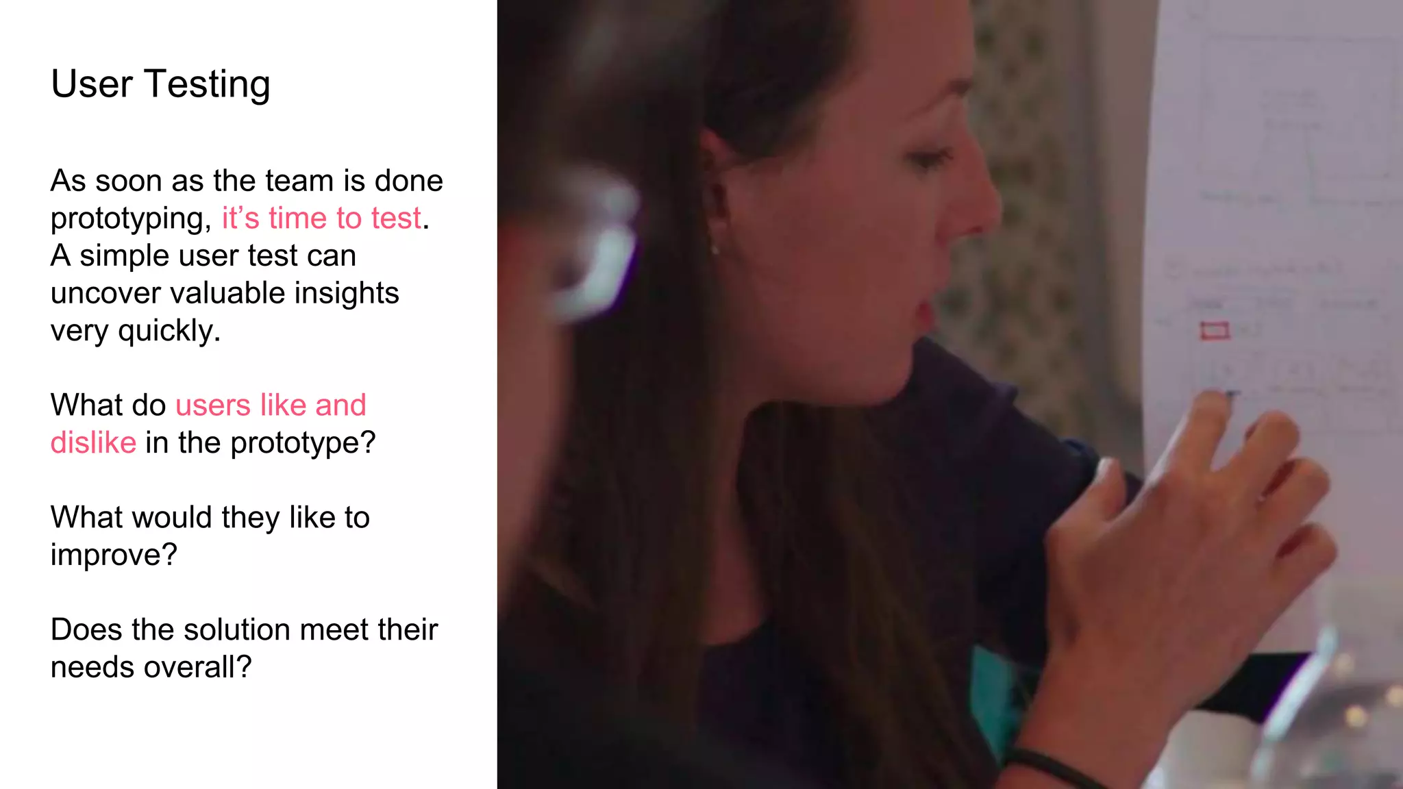 User Testing
As soon as the team is done
prototyping, it’s time to test.
A simple user test can
uncover valuable insights
very quickly.
What do users like and
dislike in the prototype?
What would they like to
improve?
Does the solution meet their
needs overall?
 