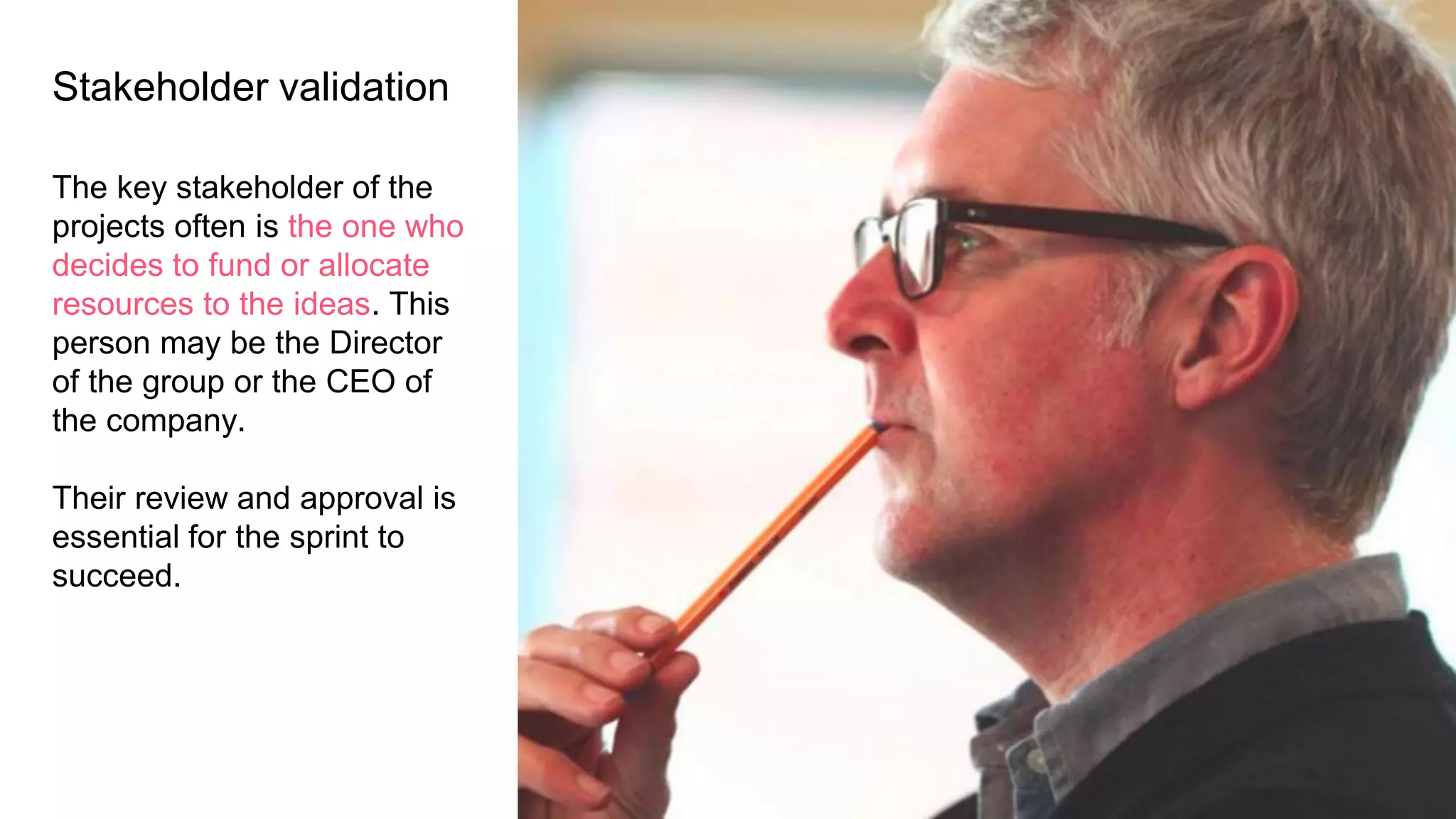 Stakeholder validation
The key stakeholder of the
projects often is the one who
decides to fund or allocate
resources to the ideas. This
person may be the Director
of the group or the CEO of
the company.
Their review and approval is
essential for the sprint to
succeed.
 