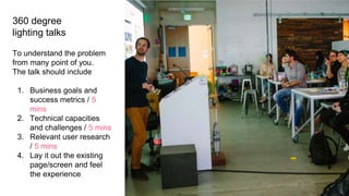 360 degree
lighting talks
To understand the problem
from many point of you.
The talk should include
1. Business goals and
success metrics / 5
mins
2. Technical capacities
and challenges / 5 mins
3. Relevant user research
/ 5 mins
4. Lay it out the existing
page/screen and feel
the experience
 