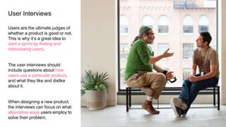 User Interviews
Users are the ultimate judges of
whether a product is good or not.
This is why it’s a great idea to
start a sprint by finding and
interviewing users.
The user interviews should
include questions about how
users use a particular product,
and what they like and dislike
about it.
When designing a new product,
the interviews can focus on what
alternative ways users employ to
solve their problem.
 