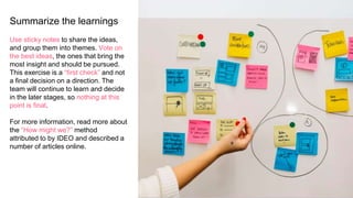 Summarize the learnings
Use sticky notes to share the ideas,
and group them into themes. Vote on
the best ideas, the ones that bring the
most insight and should be pursued.
This exercise is a “first check” and not
a final decision on a direction. The
team will continue to learn and decide
in the later stages, so nothing at this
point is final.
For more information, read more about
the “How might we?” method
attributed to by IDEO and described a
number of articles online.
 