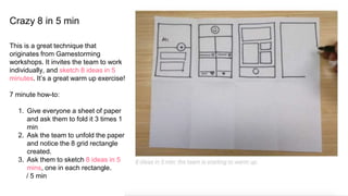 Crazy 8 in 5 min
This is a great technique that
originates from Gamestorming
workshops. It invites the team to work
individually, and sketch 8 ideas in 5
minutes. It’s a great warm up exercise!
7 minute how-to:
1. Give everyone a sheet of paper
and ask them to fold it 3 times 1
min
2. Ask the team to unfold the paper
and notice the 8 grid rectangle
created.
3. Ask them to sketch 8 ideas in 5
mins, one in each rectangle.
/ 5 min
 
