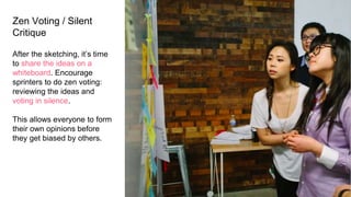 Zen Voting / Silent
Critique
After the sketching, it’s time
to share the ideas on a
whiteboard. Encourage
sprinters to do zen voting:
reviewing the ideas and
voting in silence.
This allows everyone to form
their own opinions before
they get biased by others.
 