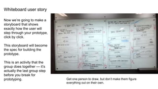 Whiteboard user story
Now we’re going to make a
storyboard that shows
exactly how the user will
step through your prototype,
click by click.
This storyboard will become
the spec for building the
prototype.
This is an activity that the
group does together — it’s
actually the last group step
before you break for
prototyping. Get one person to draw, but don’t make them figure
everything out on their own.
 