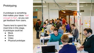Prototyping
A prototype is something
that makes your ideas “real
enough to feel”, so you can
get feedback from users.
Teams tend to spend the
most time in this stage.
A prototype could be:
● Mock
● Demo
● Video
● Physical prototype
 