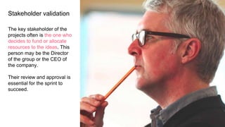 Stakeholder validation
The key stakeholder of the
projects often is the one who
decides to fund or allocate
resources to the ideas. This
person may be the Director
of the group or the CEO of
the company.
Their review and approval is
essential for the sprint to
succeed.
 