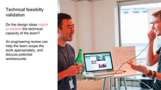Technical feasibilty
validation
Do the design ideas match
or exceed the technical
capacity of the team?
An engineering review can
help the team scope the
work appropriately, and
discuss potential
workarounds.
 