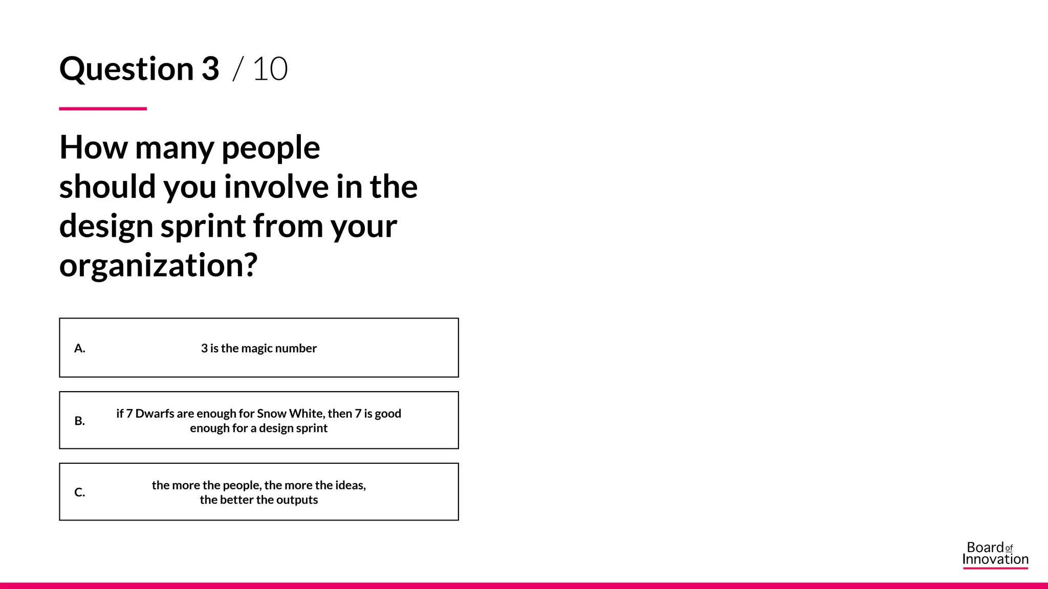 A.
B.
C.
3 is the magic number
if 7 Dwarfs are enough for Snow White, then 7 is good
enough for a design sprint
the more the people, the more the ideas,
the better the outputs
Question 3 / 10
How many people
should you involve in the
design sprint from your
organization?
 