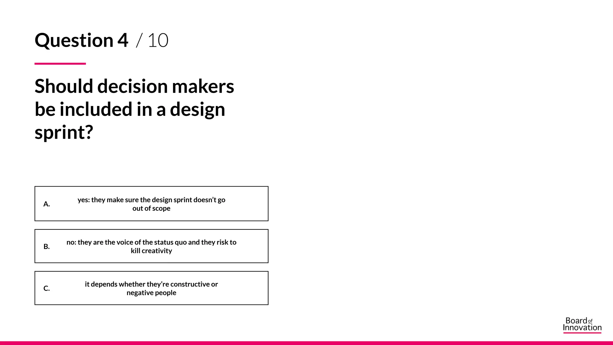 A.
B.
C.
Question 4 / 10
Should decision makers
be included in a design
sprint?
yes: they make sure the design sprint doesn’t go
out of scope
no: they are the voice of the status quo and they risk to
kill creativity
it depends whether they’re constructive or
negative people
 