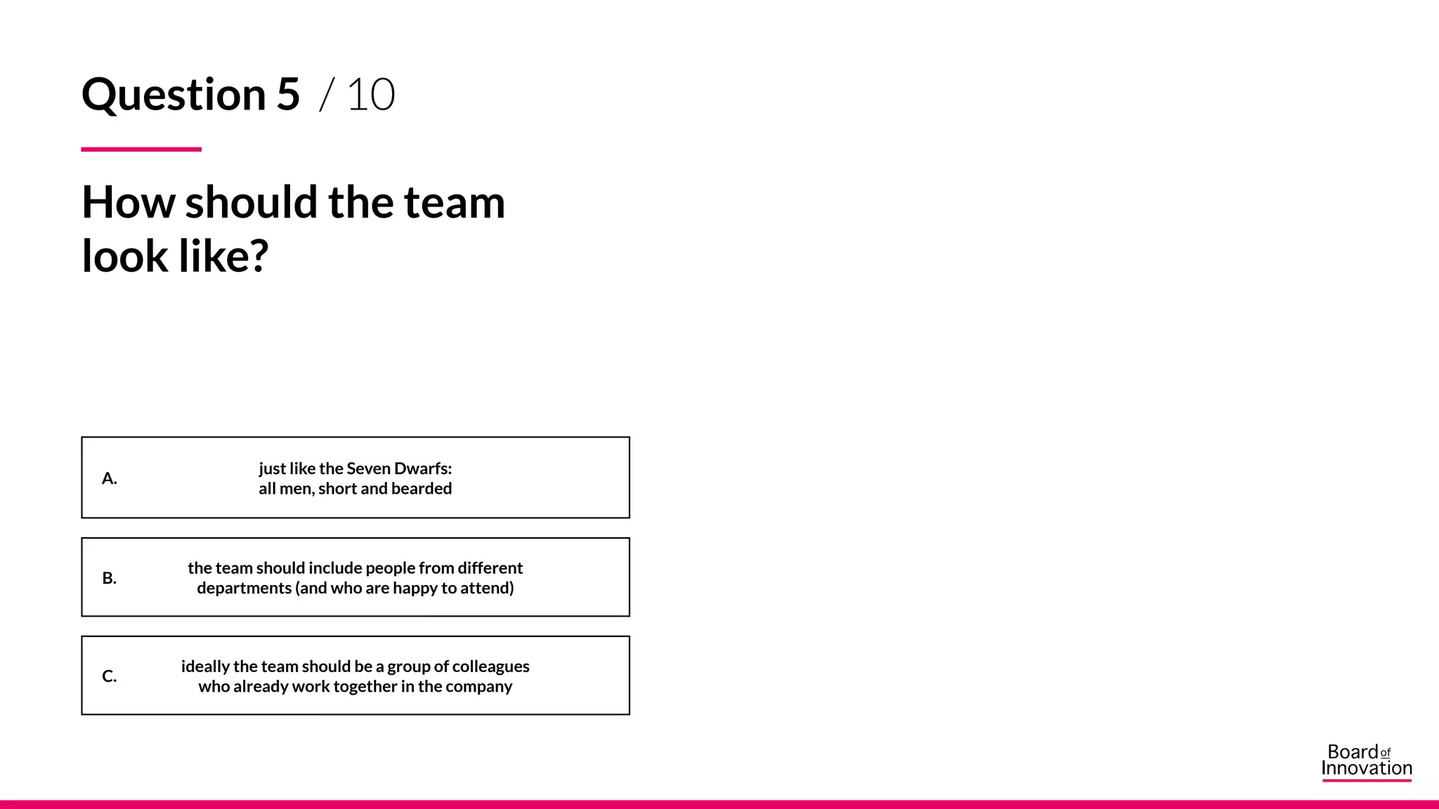 A.
B.
C.
Question 5 / 10
How should the team
look like?
just like the Seven Dwarfs:
all men, short and bearded
ideally the team should be a group of colleagues
who already work together in the company
the team should include people from different
departments (and who are happy to attend)
 