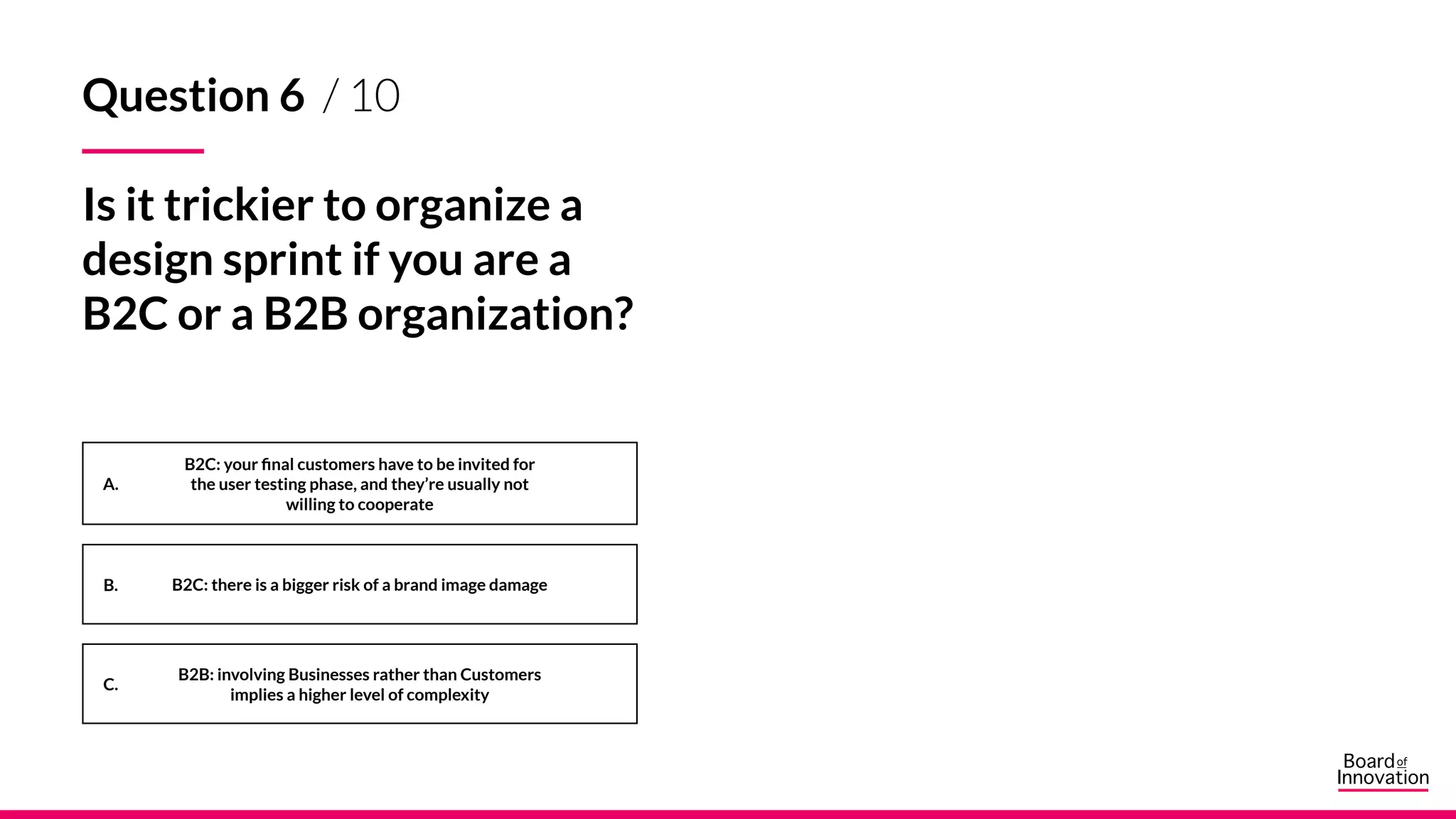 A.
B.
C.
Question 6 / 10
Is it trickier to organize a
design sprint if you are a
B2C or a B2B organization?
B2C: your final customers have to be invited for
the user testing phase, and they’re usually not
willing to cooperate
B2C: there is a bigger risk of a brand image damage
B2B: involving Businesses rather than Customers
implies a higher level of complexity
 