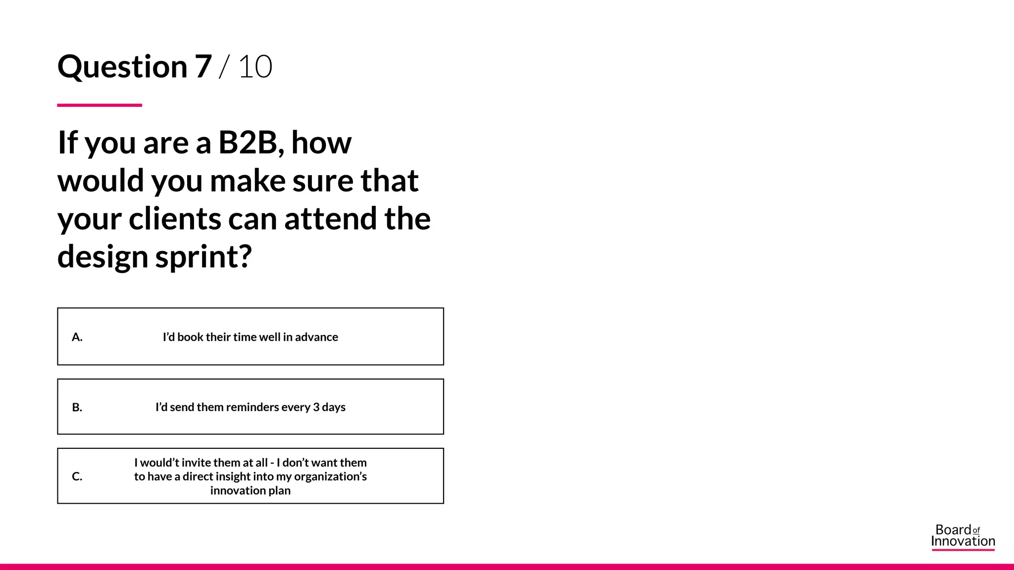 A.
B.
C.
Question 7 / 10
If you are a B2B, how
would you make sure that
your clients can attend the
design sprint?
I’d book their time well in advance
I’d send them reminders every 3 days
I would’t invite them at all - I don’t want them
to have a direct insight into my organization’s
innovation plan
 