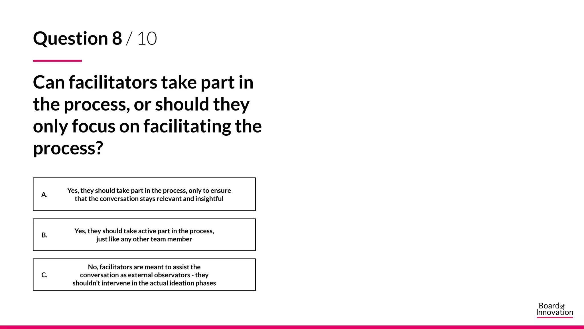 A.
B.
C.
Question 8 / 10
Can facilitators take part in
the process, or should they
only focus on facilitating the
process?
Yes, they should take active part in the process,
just like any other team member
No, facilitators are meant to assist the
conversation as external observators - they
shouldn’t intervene in the actual ideation phases
Yes, they should take part in the process, only to ensure
that the conversation stays relevant and insightful
 