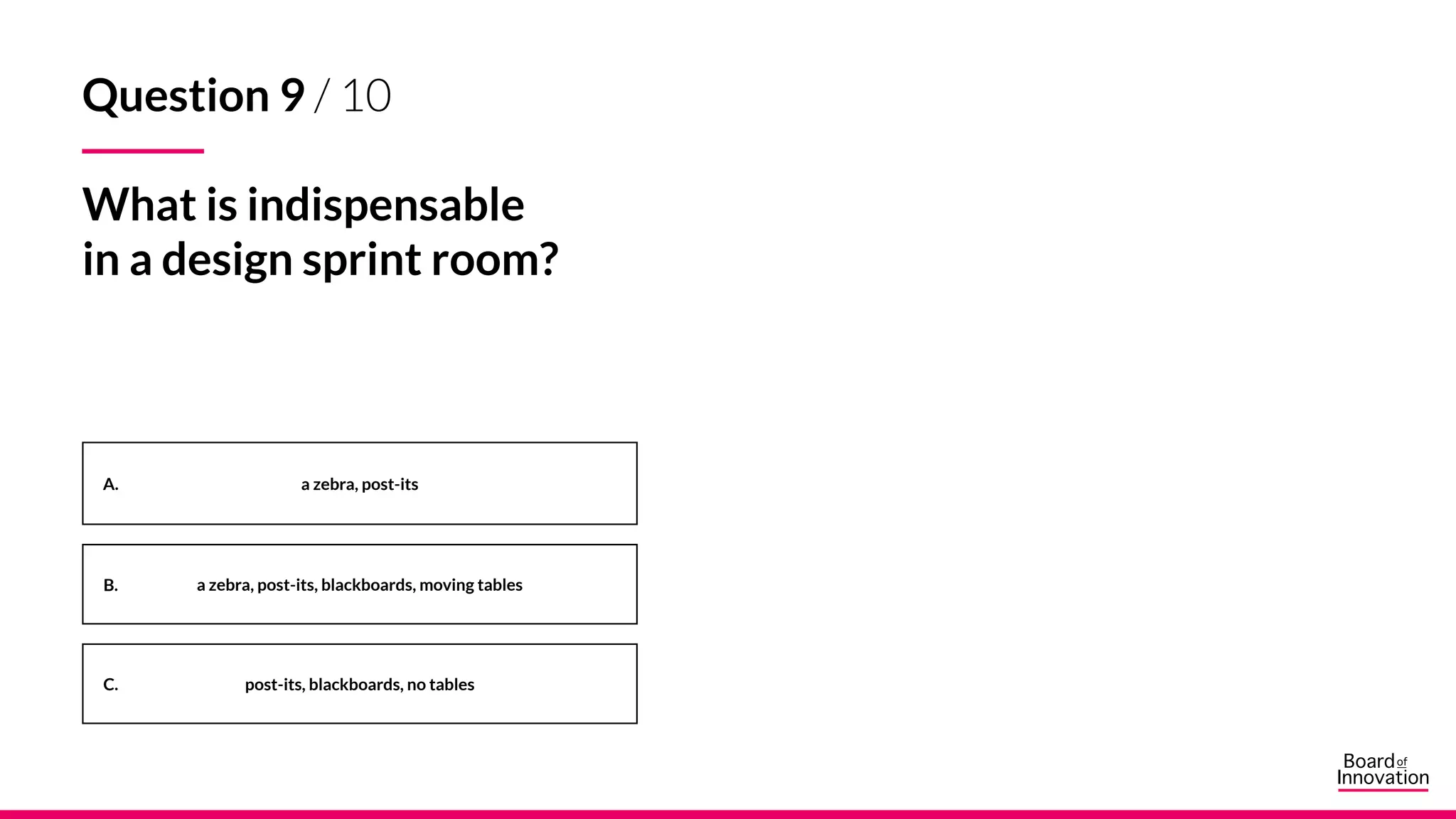 A.
B.
C.
a zebra, post-its
a zebra, post-its, blackboards, moving tables
post-its, blackboards, no tables
Question 9 / 10
What is indispensable
in a design sprint room?
 
