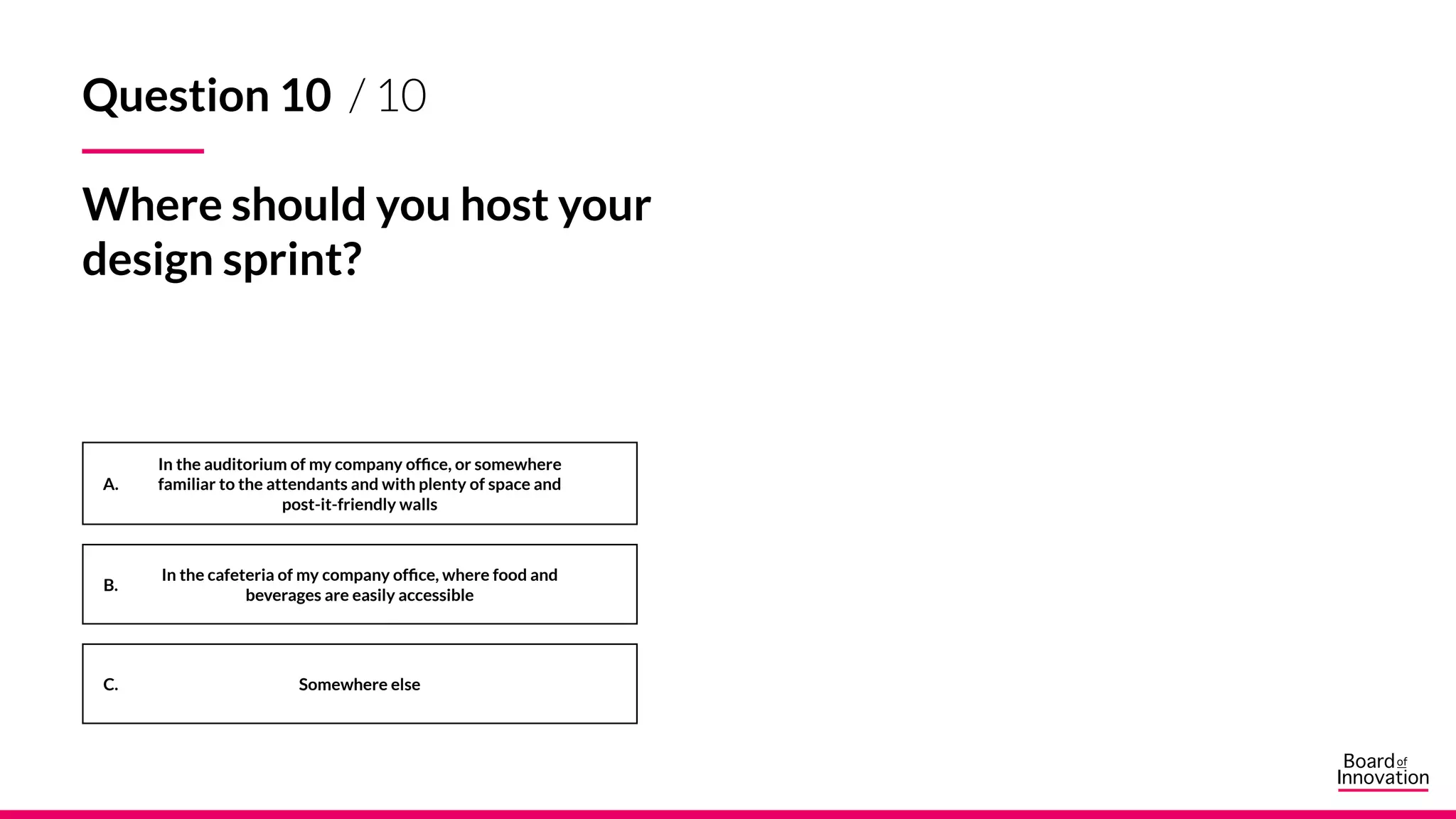 A.
B.
C. Somewhere else
In the auditorium of my company office, or somewhere
familiar to the attendants and with plenty of space and
post-it-friendly walls
In the cafeteria of my company office, where food and
beverages are easily accessible
Question 10 / 10
Where should you host your
design sprint?
 