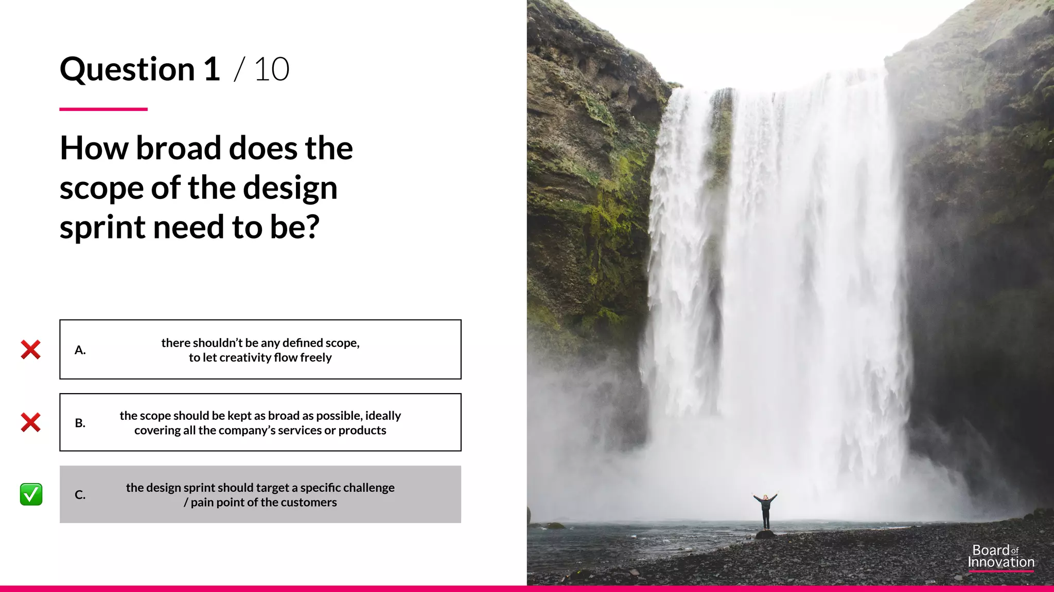 A.
B.
C.
there shouldn’t be any defined scope,
to let creativity flow freely
the scope should be kept as broad as possible, ideally
covering all the company’s services or products
the design sprint should target a specific challenge
/ pain point of the customers
Question 1 / 10
How broad does the
scope of the design
sprint need to be?
 