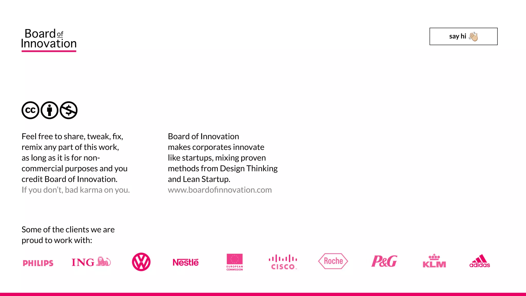 Board of Innovation
makes corporates innovate
like startups, mixing proven
methods from Design Thinking
and Lean Startup.
www.boardofinnovation.com
Feel free to share, tweak, fix,
remix any part of this work,
as long as it is for non-
commercial purposes and you
credit Board of Innovation.
If you don’t, bad karma on you.
Some of the clients we are
proud to work with:
say hi
 