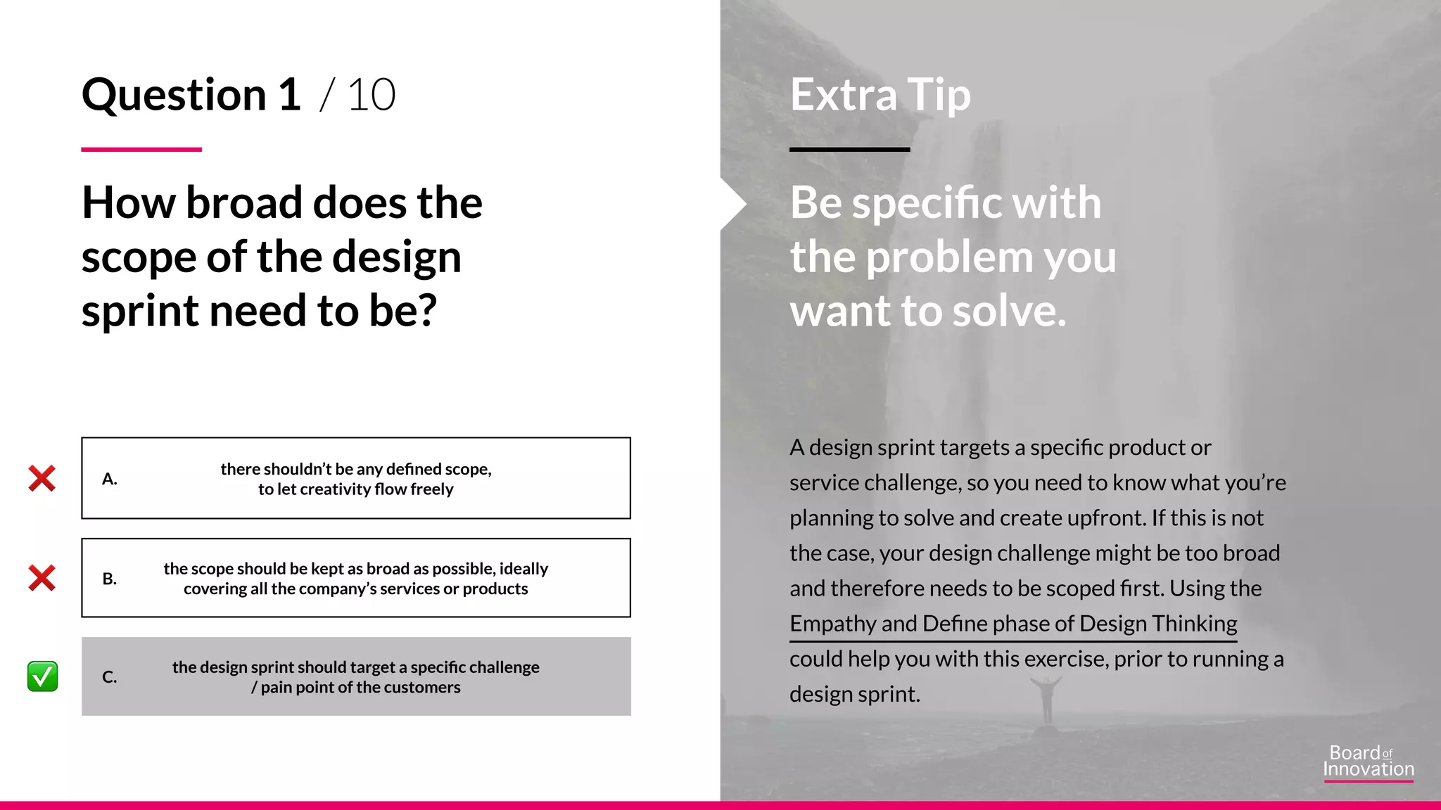 A.
B.
C.
A design sprint targets a specific product or
service challenge, so you need to know what you’re
planning to solve and create upfront. If this is not
the case, your design challenge might be too broad
and therefore needs to be scoped first. Using the
Empathy and Define phase of Design Thinking
could help you with this exercise, prior to running a
design sprint.
Extra Tip
Be specific with
the problem you
want to solve.
there shouldn’t be any defined scope,
to let creativity flow freely
the scope should be kept as broad as possible, ideally
covering all the company’s services or products
the design sprint should target a specific challenge
/ pain point of the customers
Question 1 / 10
How broad does the
scope of the design
sprint need to be?
 