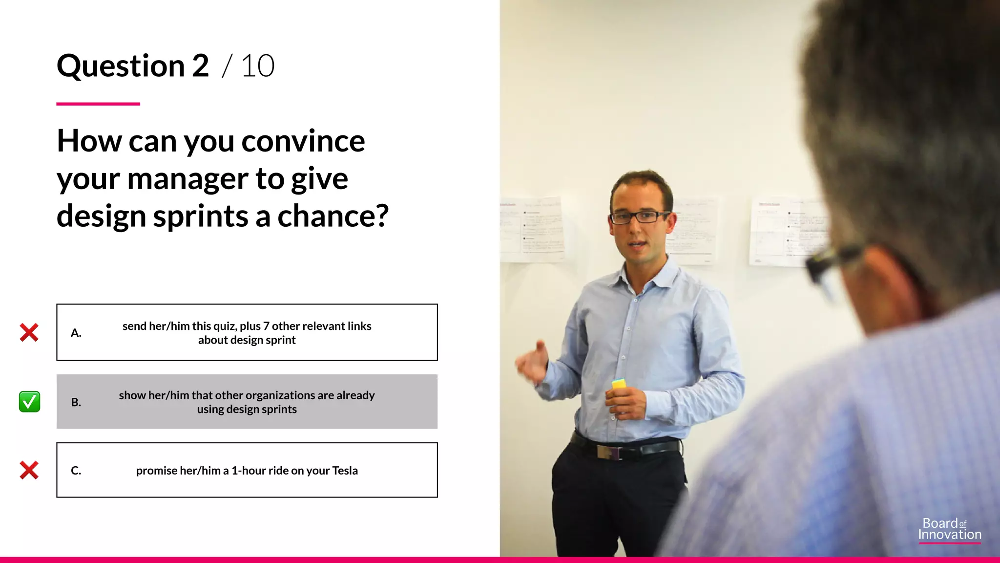 A.
B.
C.
send her/him this quiz, plus 7 other relevant links
about design sprint
show her/him that other organizations are already
using design sprints
promise her/him a 1-hour ride on your Tesla
Question 2 / 10
How can you convince
your manager to give
design sprints a chance?
 