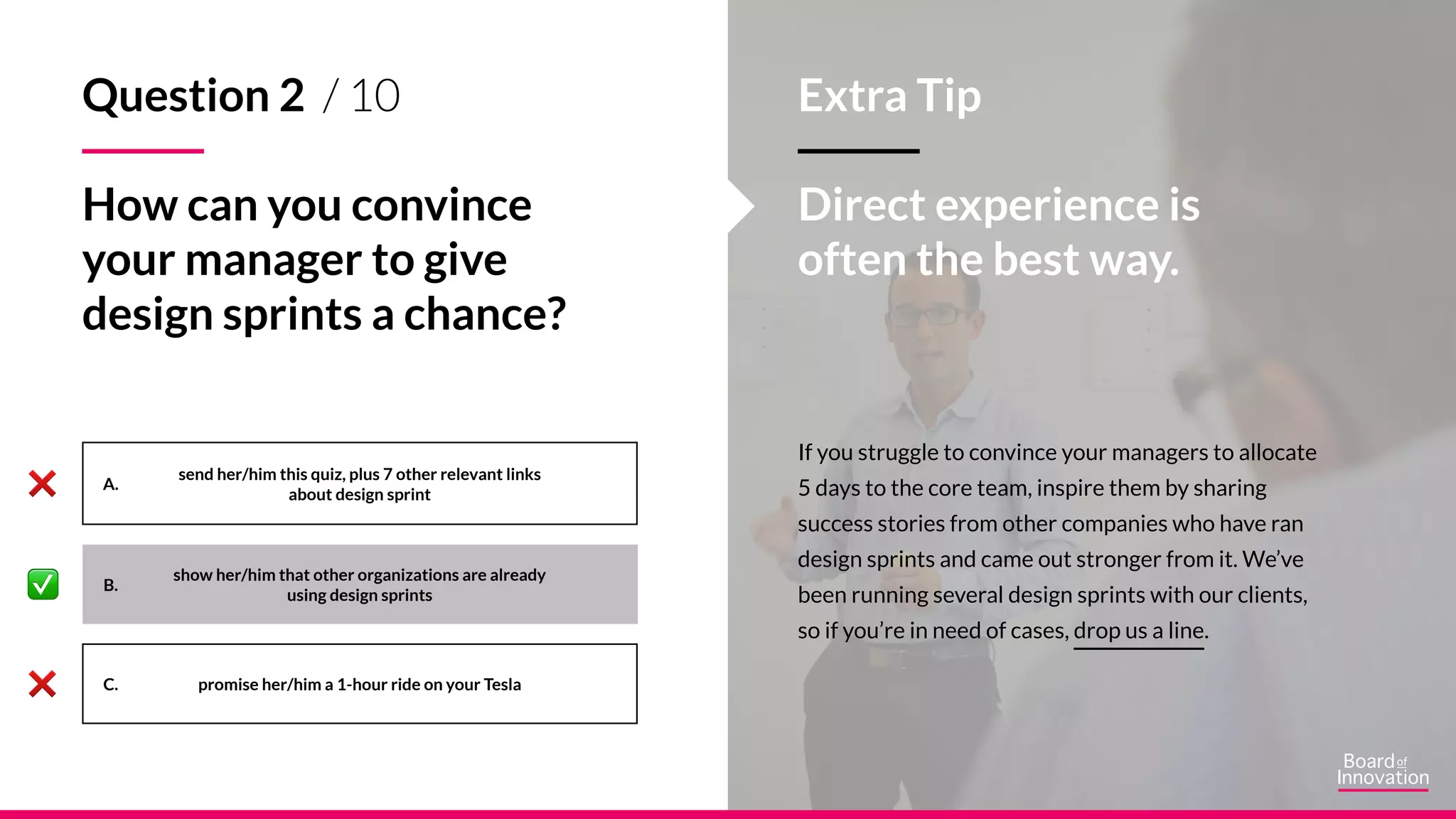 A.
B.
C.
If you struggle to convince your managers to allocate
5 days to the core team, inspire them by sharing
success stories from other companies who have ran
design sprints and came out stronger from it. We’ve
been running several design sprints with our clients,
so if you’re in need of cases, drop us a line.
Extra Tip
Direct experience is
often the best way.
send her/him this quiz, plus 7 other relevant links
about design sprint
show her/him that other organizations are already
using design sprints
promise her/him a 1-hour ride on your Tesla
Question 2 / 10
How can you convince
your manager to give
design sprints a chance?
 