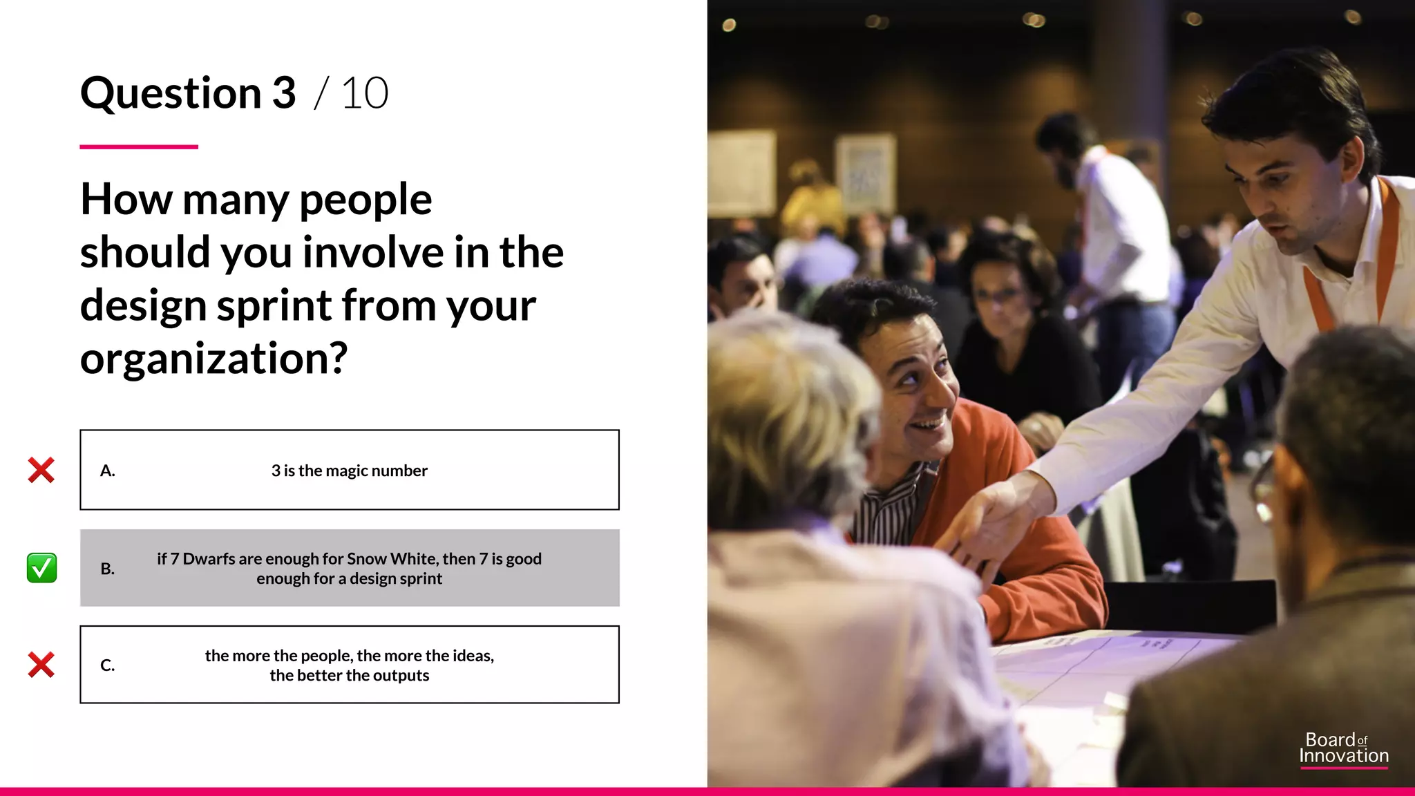 A.
B.
C.
3 is the magic number
the more the people, the more the ideas,
the better the outputs
Question 3 / 10
How many people
should you involve in the
design sprint from your
organization?
if 7 Dwarfs are enough for Snow White, then 7 is good
enough for a design sprint
 
