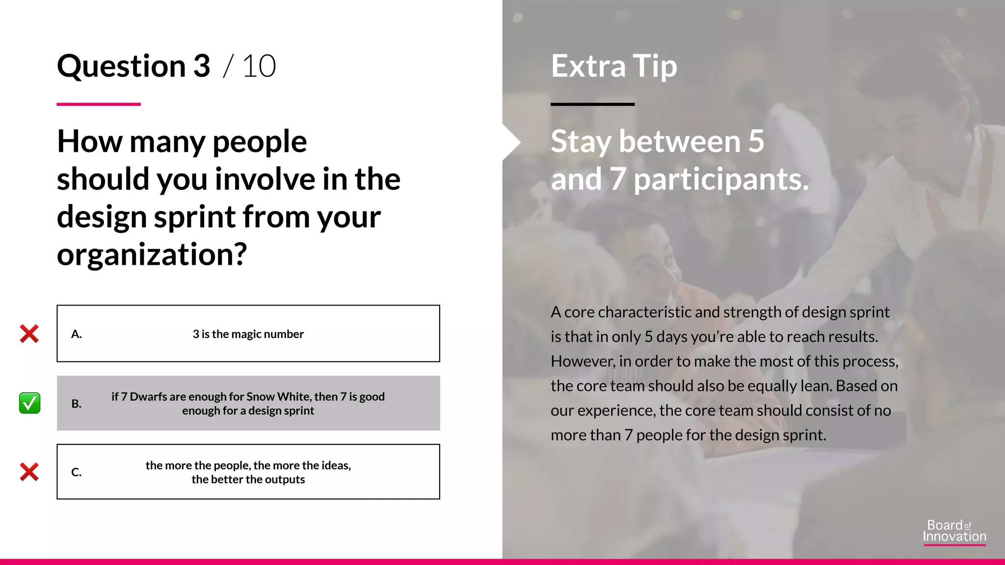 A.
B.
C.
A core characteristic and strength of design sprint
is that in only 5 days you’re able to reach results.
However, in order to make the most of this process,
the core team should also be equally lean. Based on
our experience, the core team should consist of no
more than 7 people for the design sprint.
Stay between 5
and 7 participants.
3 is the magic number
the more the people, the more the ideas,
the better the outputs
Question 3 / 10
How many people
should you involve in the
design sprint from your
organization?
if 7 Dwarfs are enough for Snow White, then 7 is good
enough for a design sprint
Extra Tip
 