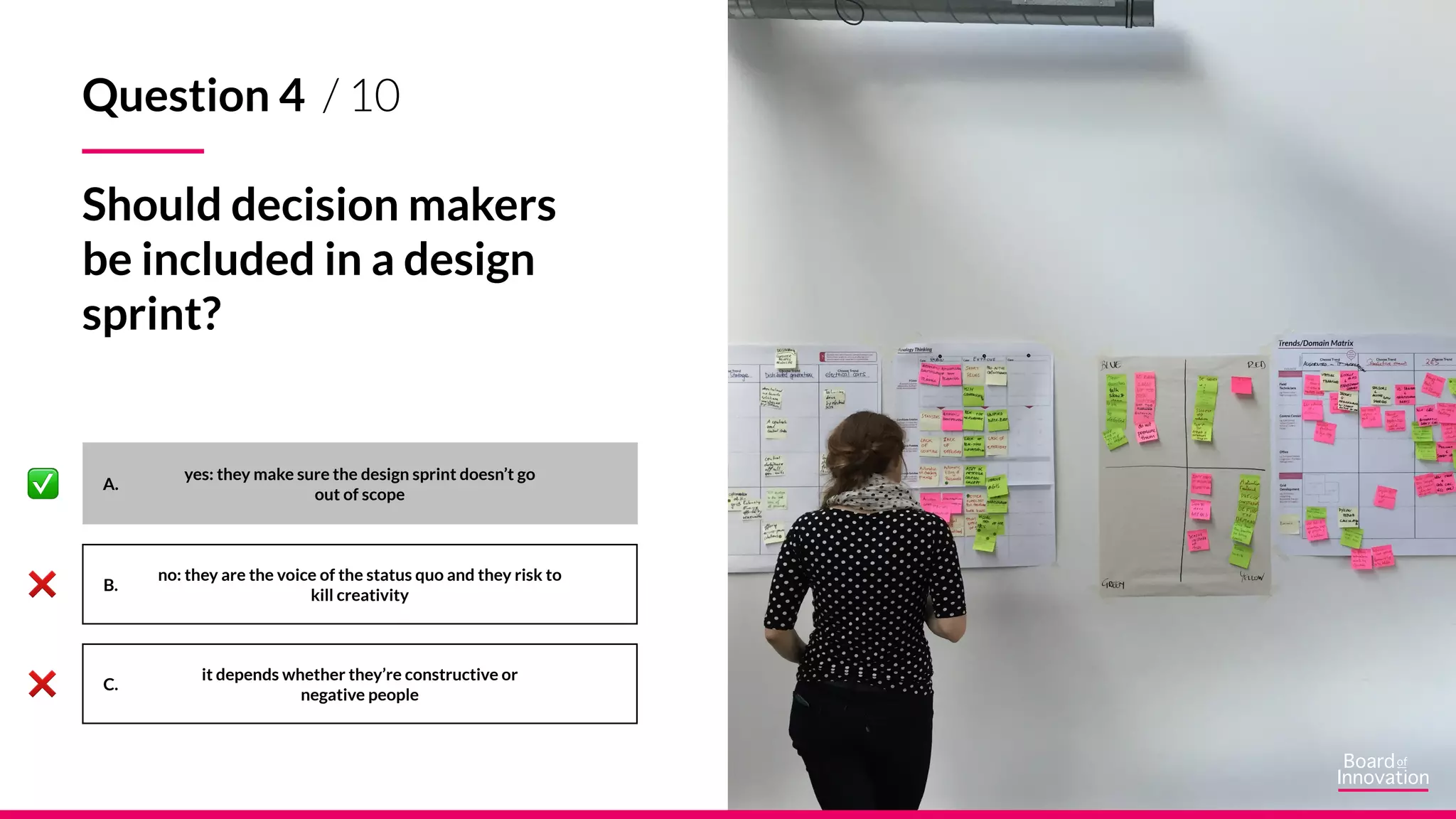 A.
B.
C.
yes: they make sure the design sprint doesn’t go
out of scope
no: they are the voice of the status quo and they risk to
kill creativity
it depends whether they’re constructive or
negative people
Question 4 / 10
Should decision makers
be included in a design
sprint?
 