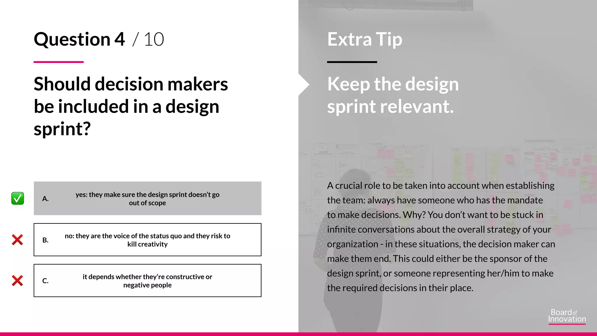 A.
B.
C.
A crucial role to be taken into account when establishing
the team: always have someone who has the mandate
to make decisions. Why? You don’t want to be stuck in
infinite conversations about the overall strategy of your
organization - in these situations, the decision maker can
make them end. This could either be the sponsor of the
design sprint, or someone representing her/him to make
the required decisions in their place.
Extra Tip
Keep the design
sprint relevant.
yes: they make sure the design sprint doesn’t go
out of scope
no: they are the voice of the status quo and they risk to
kill creativity
it depends whether they’re constructive or
negative people
Question 4 / 10
Should decision makers
be included in a design
sprint?
 