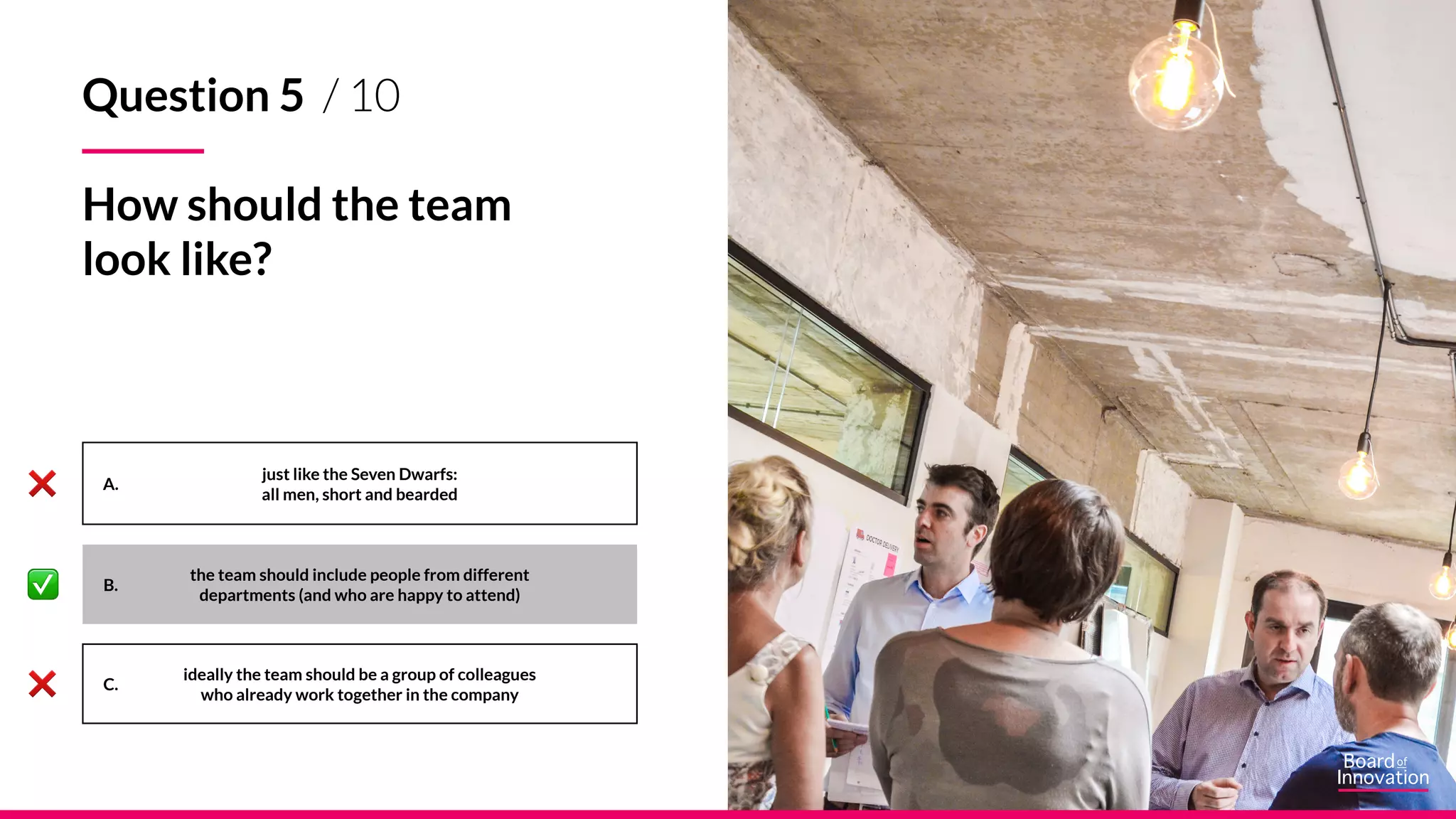 A.
B.
C.
just like the Seven Dwarfs:
all men, short and bearded
ideally the team should be a group of colleagues
who already work together in the company
Question 5 / 10
How should the team
look like?
the team should include people from different
departments (and who are happy to attend)
 