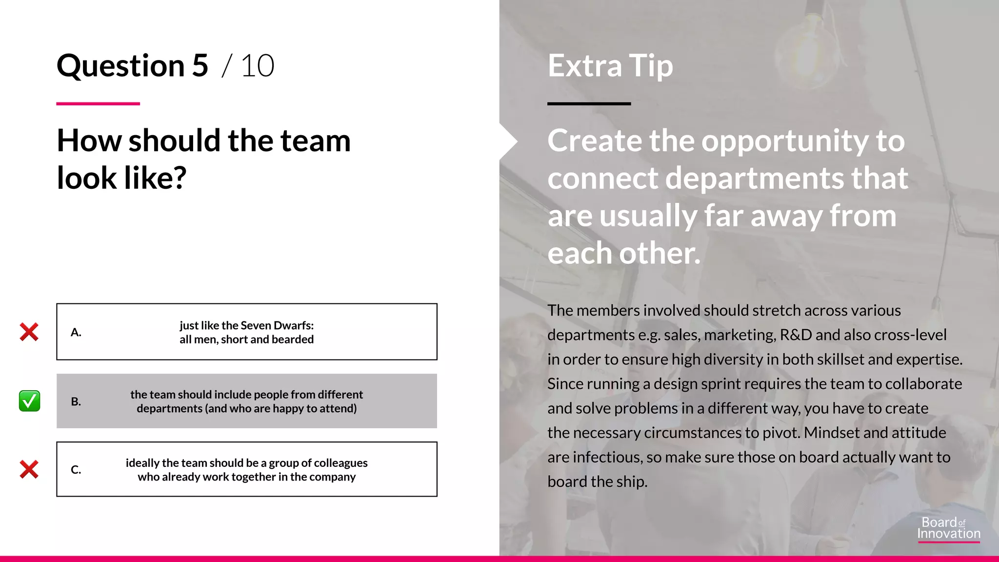 A.
B.
C.
The members involved should stretch across various
departments e.g. sales, marketing, R&D and also cross-level
in order to ensure high diversity in both skillset and expertise.
Since running a design sprint requires the team to collaborate
and solve problems in a different way, you have to create
the necessary circumstances to pivot. Mindset and attitude
are infectious, so make sure those on board actually want to
board the ship.
Extra Tip
Create the opportunity to
connect departments that
are usually far away from
each other.
just like the Seven Dwarfs:
all men, short and bearded
ideally the team should be a group of colleagues
who already work together in the company
Question 5 / 10
How should the team
look like?
the team should include people from different
departments (and who are happy to attend)
 