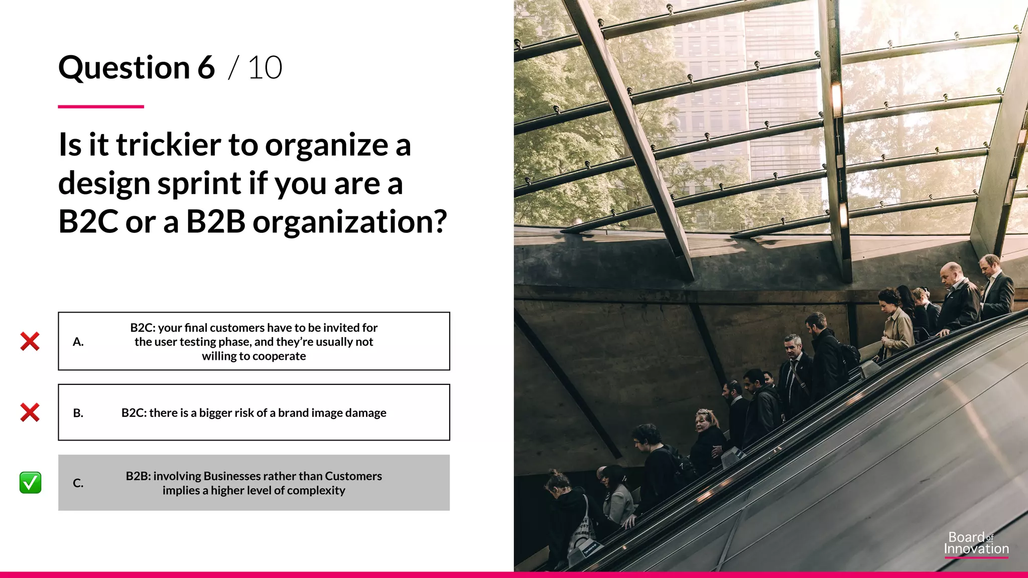 A.
B.
C.
Question 6 / 10
Is it trickier to organize a
design sprint if you are a
B2C or a B2B organization?
B2C: your final customers have to be invited for
the user testing phase, and they’re usually not
willing to cooperate
B2C: there is a bigger risk of a brand image damage
B2B: involving Businesses rather than Customers
implies a higher level of complexity
 