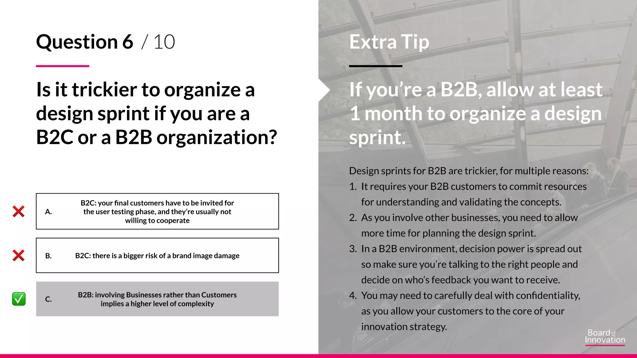 A.
B.
C.
Question 6 / 10
Is it trickier to organize a
design sprint if you are a
B2C or a B2B organization?
B2C: your final customers have to be invited for
the user testing phase, and they’re usually not
willing to cooperate
B2C: there is a bigger risk of a brand image damage
B2B: involving Businesses rather than Customers
implies a higher level of complexity
Design sprints for B2B are trickier, for multiple reasons:
1. It requires your B2B customers to commit resources
for understanding and validating the concepts.
2. As you involve other businesses, you need to allow
more time for planning the design sprint.
3. In a B2B environment, decision power is spread out
so make sure you’re talking to the right people and
decide on who’s feedback you want to receive.
4. You may need to carefully deal with confidentiality,
as you allow your customers to the core of your
innovation strategy.
Extra Tip
If you’re a B2B, allow at least
1 month to organize a design
sprint.
 