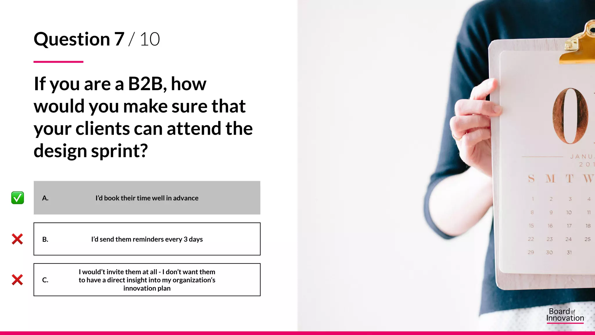 A.
B.
C.
I’d book their time well in advance
I’d send them reminders every 3 days
I would’t invite them at all - I don’t want them
to have a direct insight into my organization’s
innovation plan
Question 7 / 10
If you are a B2B, how
would you make sure that
your clients can attend the
design sprint?
 