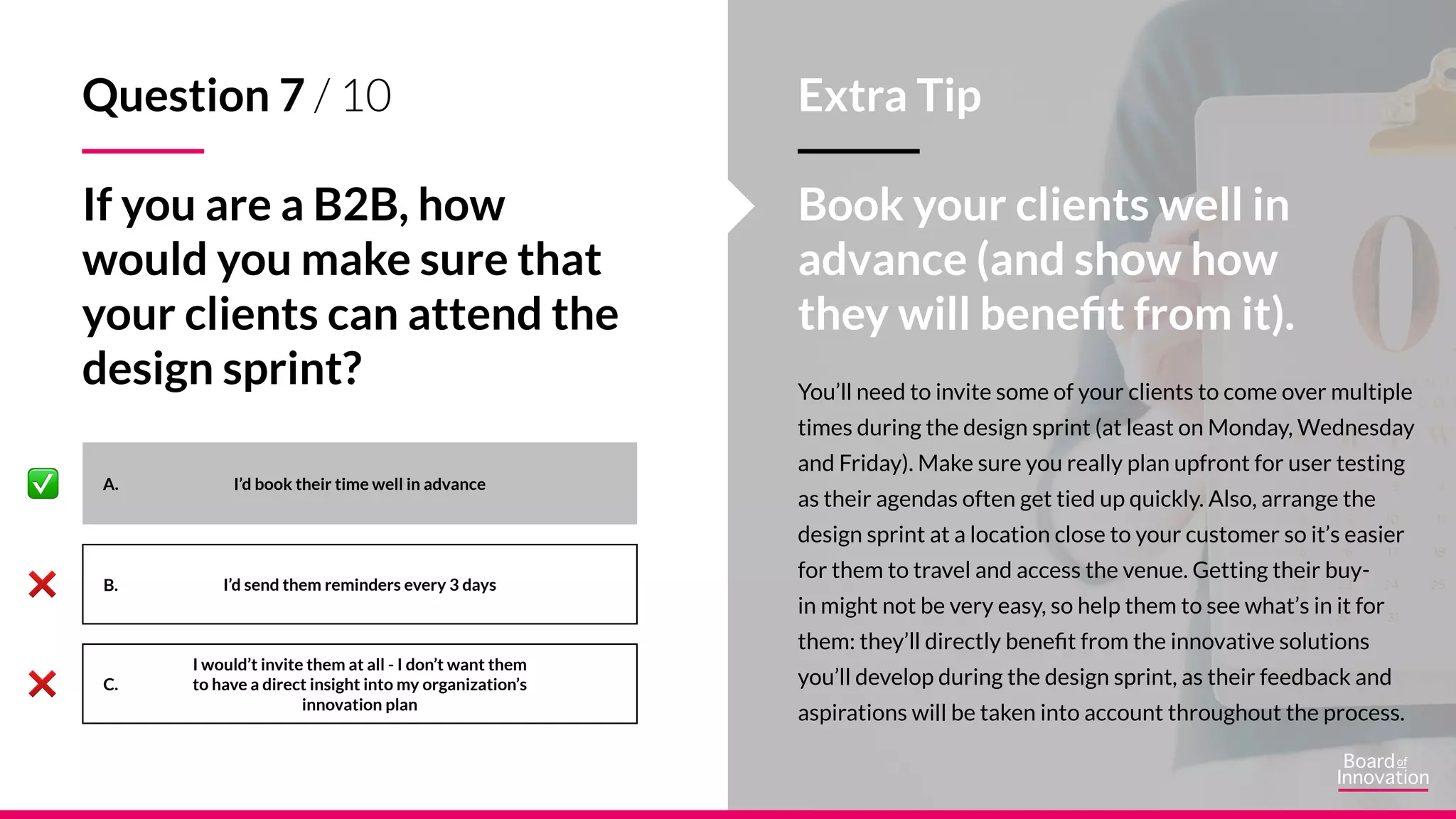 A.
B.
C.
You’ll need to invite some of your clients to come over multiple
times during the design sprint (at least on Monday, Wednesday
and Friday). Make sure you really plan upfront for user testing
as their agendas often get tied up quickly. Also, arrange the
design sprint at a location close to your customer so it’s easier
for them to travel and access the venue. Getting their buy-
in might not be very easy, so help them to see what’s in it for
them: they’ll directly benefit from the innovative solutions
you’ll develop during the design sprint, as their feedback and
aspirations will be taken into account throughout the process.
I’d book their time well in advance
I’d send them reminders every 3 days
I would’t invite them at all - I don’t want them
to have a direct insight into my organization’s
innovation plan
Question 7 / 10
If you are a B2B, how
would you make sure that
your clients can attend the
design sprint?
Extra Tip
Book your clients well in
advance (and show how
they will benefit from it).
 