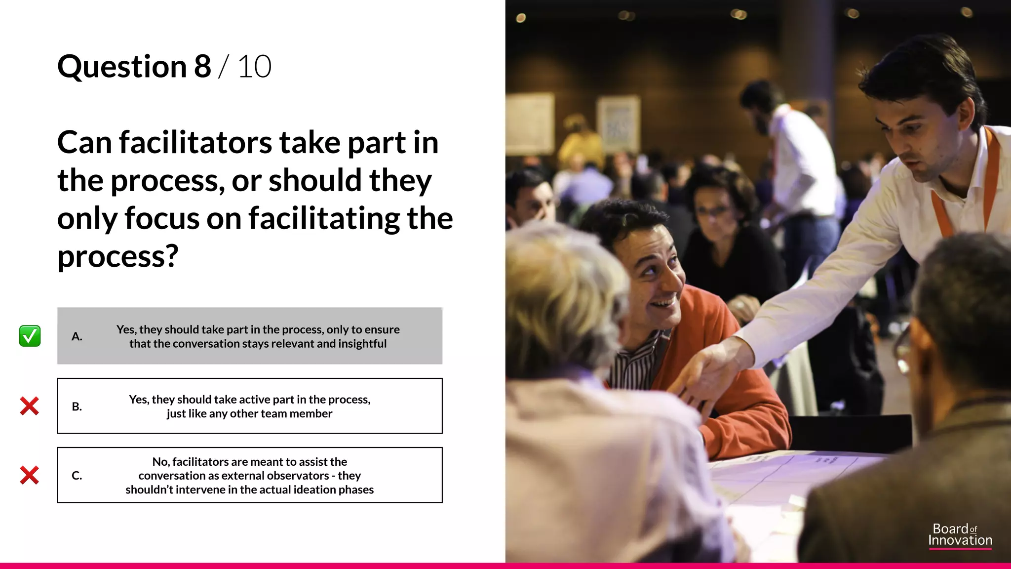 A.
B.
C.
Yes, they should take active part in the process,
just like any other team member
No, facilitators are meant to assist the
conversation as external observators - they
shouldn’t intervene in the actual ideation phases
Yes, they should take part in the process, only to ensure
that the conversation stays relevant and insightful
Question 8 / 10
Can facilitators take part in
the process, or should they
only focus on facilitating the
process?
 