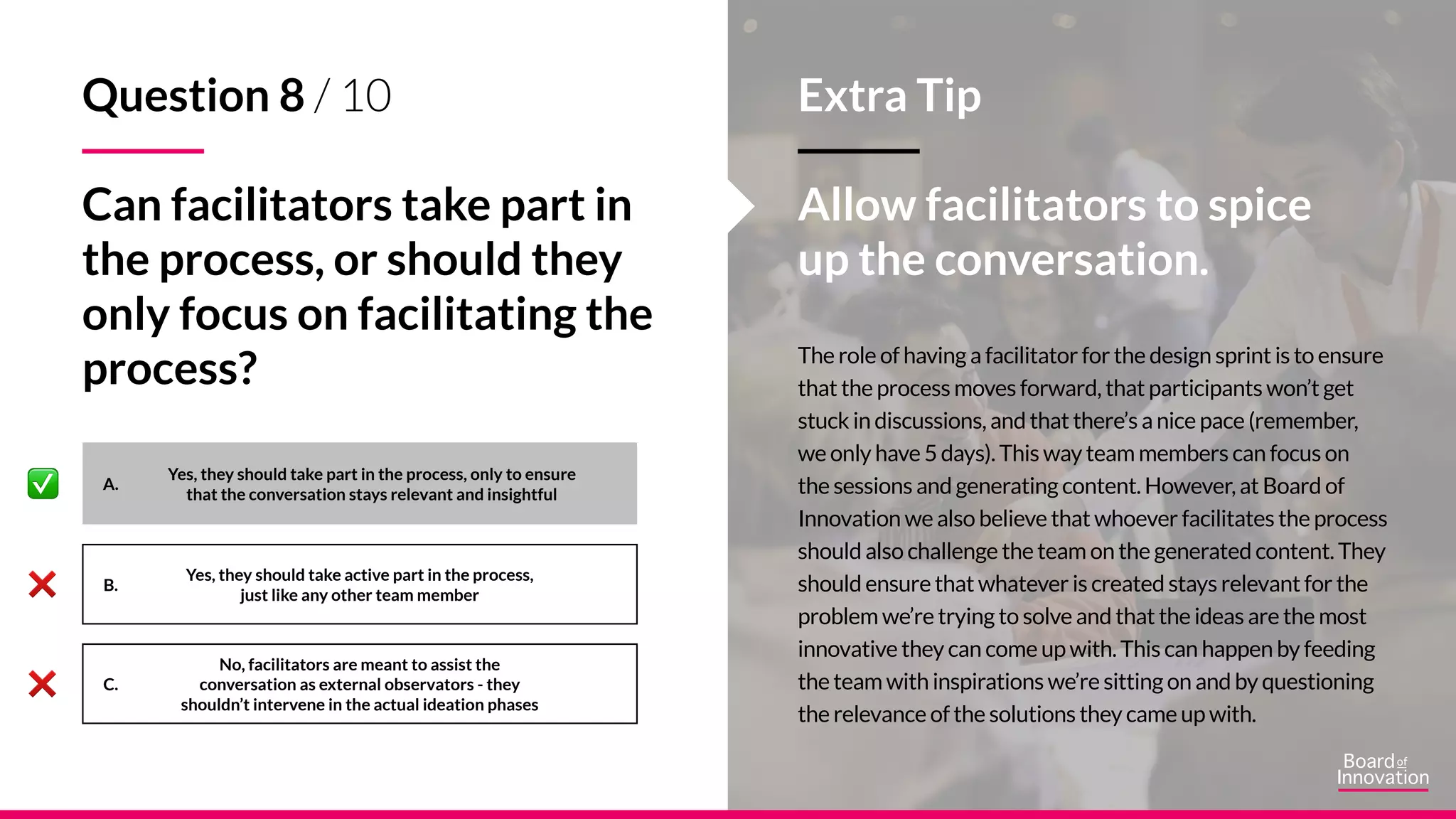 A.
B.
C.
The role of having a facilitator for the design sprint is to ensure
that the process moves forward, that participants won’t get
stuck in discussions, and that there’s a nice pace (remember,
we only have 5 days). This way team members can focus on
the sessions and generating content. However, at Board of
Innovation we also believe that whoever facilitates the process
should also challenge the team on the generated content. They
should ensure that whatever is created stays relevant for the
problem we’re trying to solve and that the ideas are the most
innovative they can come up with. This can happen by feeding
the team with inspirations we’re sitting on and by questioning
the relevance of the solutions they came up with.
Yes, they should take active part in the process,
just like any other team member
Yes, they should take part in the process, only to ensure
that the conversation stays relevant and insightful
No, facilitators are meant to assist the
conversation as external observators - they
shouldn’t intervene in the actual ideation phases
Extra Tip
Allow facilitators to spice
up the conversation.
Question 8 / 10
Can facilitators take part in
the process, or should they
only focus on facilitating the
process?
 