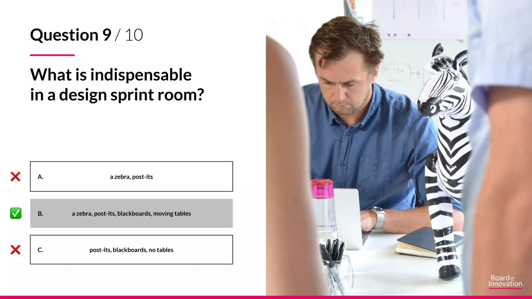 A.
B.
C.
a zebra, post-its
a zebra, post-its, blackboards, moving tables
post-its, blackboards, no tables
Question 9 / 10
What is indispensable
in a design sprint room?
 