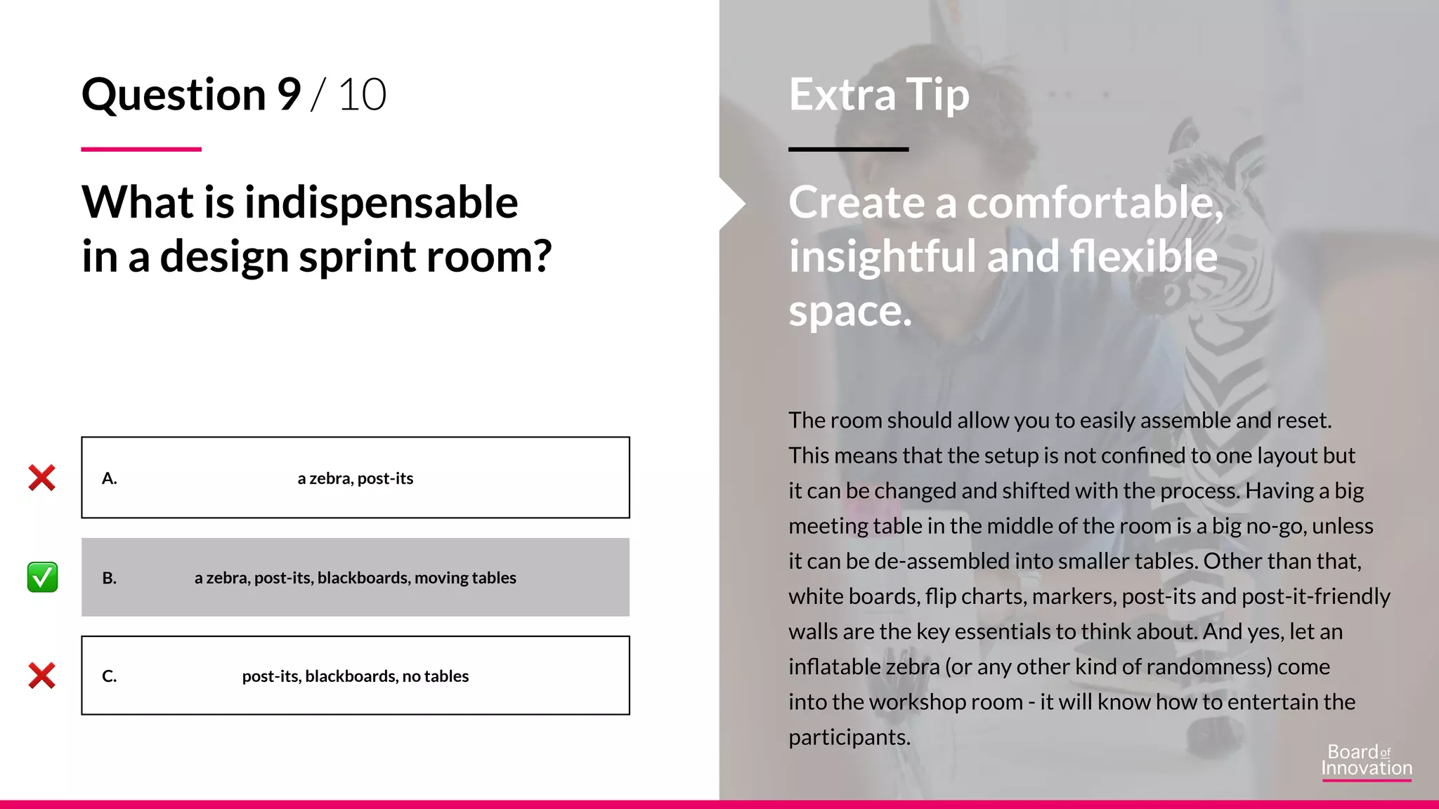 A.
B.
C.
The room should allow you to easily assemble and reset.
This means that the setup is not confined to one layout but
it can be changed and shifted with the process. Having a big
meeting table in the middle of the room is a big no-go, unless
it can be de-assembled into smaller tables. Other than that,
white boards, flip charts, markers, post-its and post-it-friendly
walls are the key essentials to think about. And yes, let an
inflatable zebra (or any other kind of randomness) come
into the workshop room - it will know how to entertain the
participants.
a zebra, post-its
a zebra, post-its, blackboards, moving tables
post-its, blackboards, no tables
Extra Tip
Create a comfortable,
insightful and flexible
space.
Question 9 / 10
What is indispensable
in a design sprint room?
 