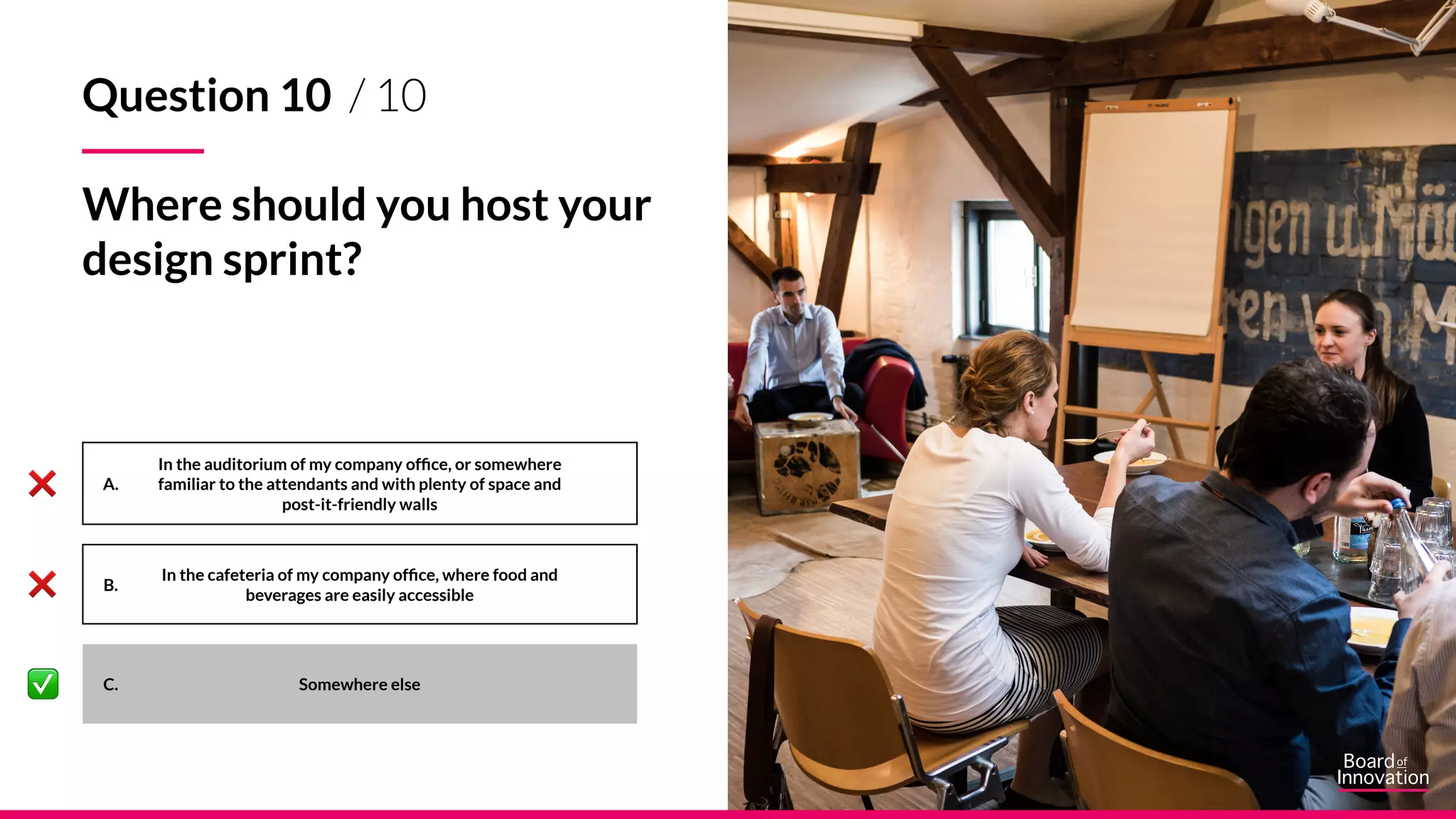 A.
B.
C. Somewhere else
In the auditorium of my company office, or somewhere
familiar to the attendants and with plenty of space and
post-it-friendly walls
In the cafeteria of my company office, where food and
beverages are easily accessible
Question 10 / 10
Where should you host your
design sprint?
 