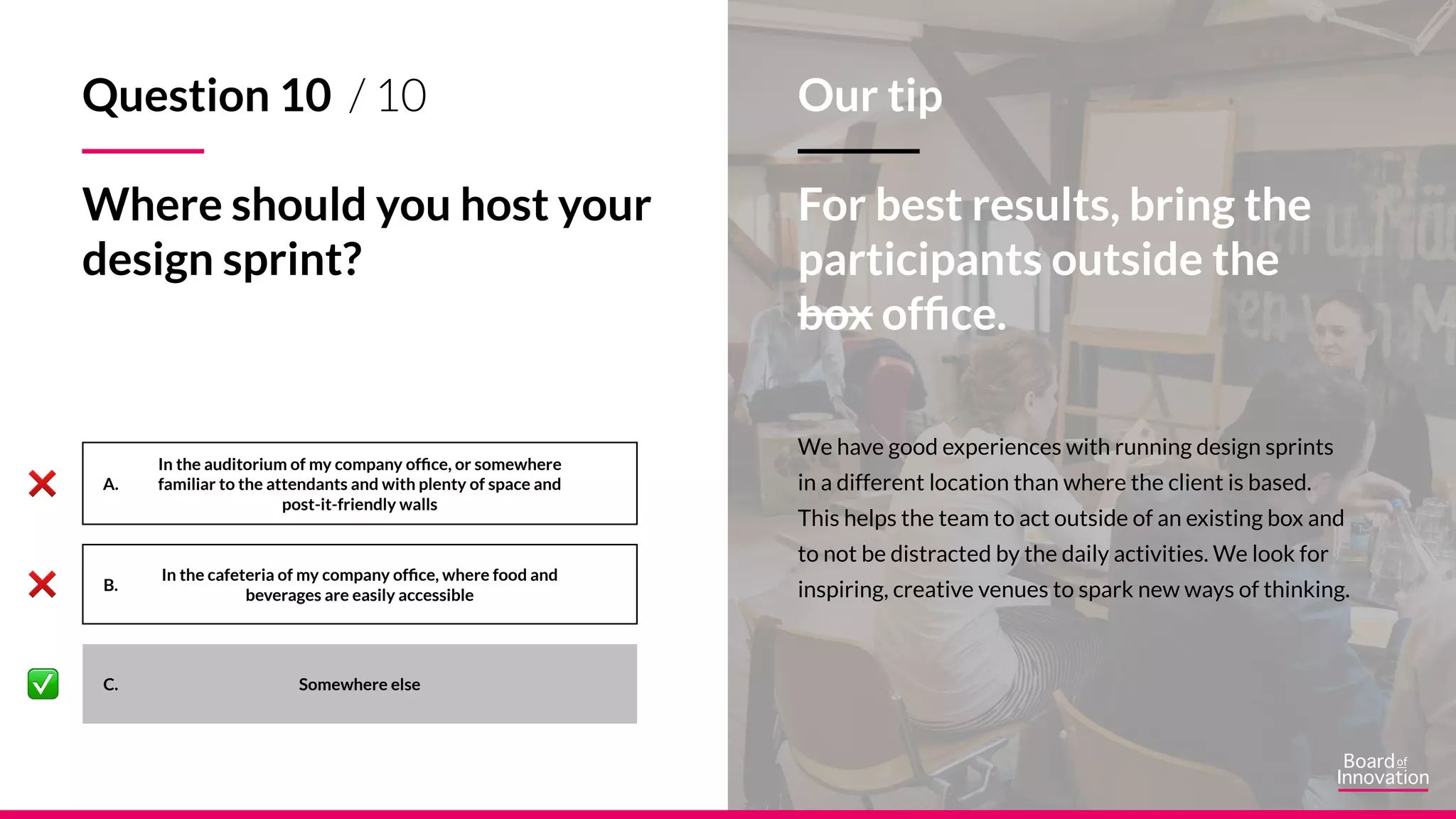 A.
B.
C.
We have good experiences with running design sprints
in a different location than where the client is based.
This helps the team to act outside of an existing box and
to not be distracted by the daily activities. We look for
inspiring, creative venues to spark new ways of thinking.
Our tip
For best results, bring the
participants outside the
box office.
Question 10 / 10
Where should you host your
design sprint?
Somewhere else
In the auditorium of my company office, or somewhere
familiar to the attendants and with plenty of space and
post-it-friendly walls
In the cafeteria of my company office, where food and
beverages are easily accessible
 