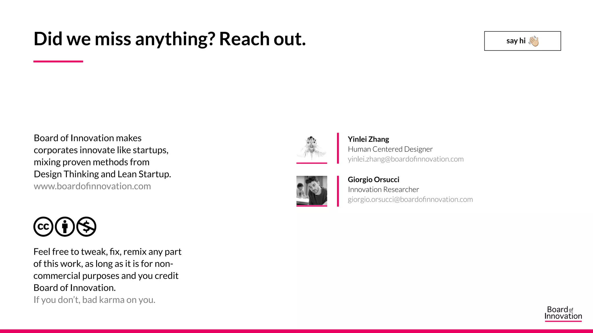 Feel free to tweak, fix, remix any part
of this work, as long as it is for non-
commercial purposes and you credit
Board of Innovation.
If you don’t, bad karma on you.
Yinlei Zhang
Human Centered Designer
yinlei.zhang@boardofinnovation.com
Giorgio Orsucci
Innovation Researcher
giorgio.orsucci@boardofinnovation.com
say hi
Board of Innovation makes
corporates innovate like startups,
mixing proven methods from
Design Thinking and Lean Startup.
www.boardofinnovation.com
Did we miss anything? Reach out.
 