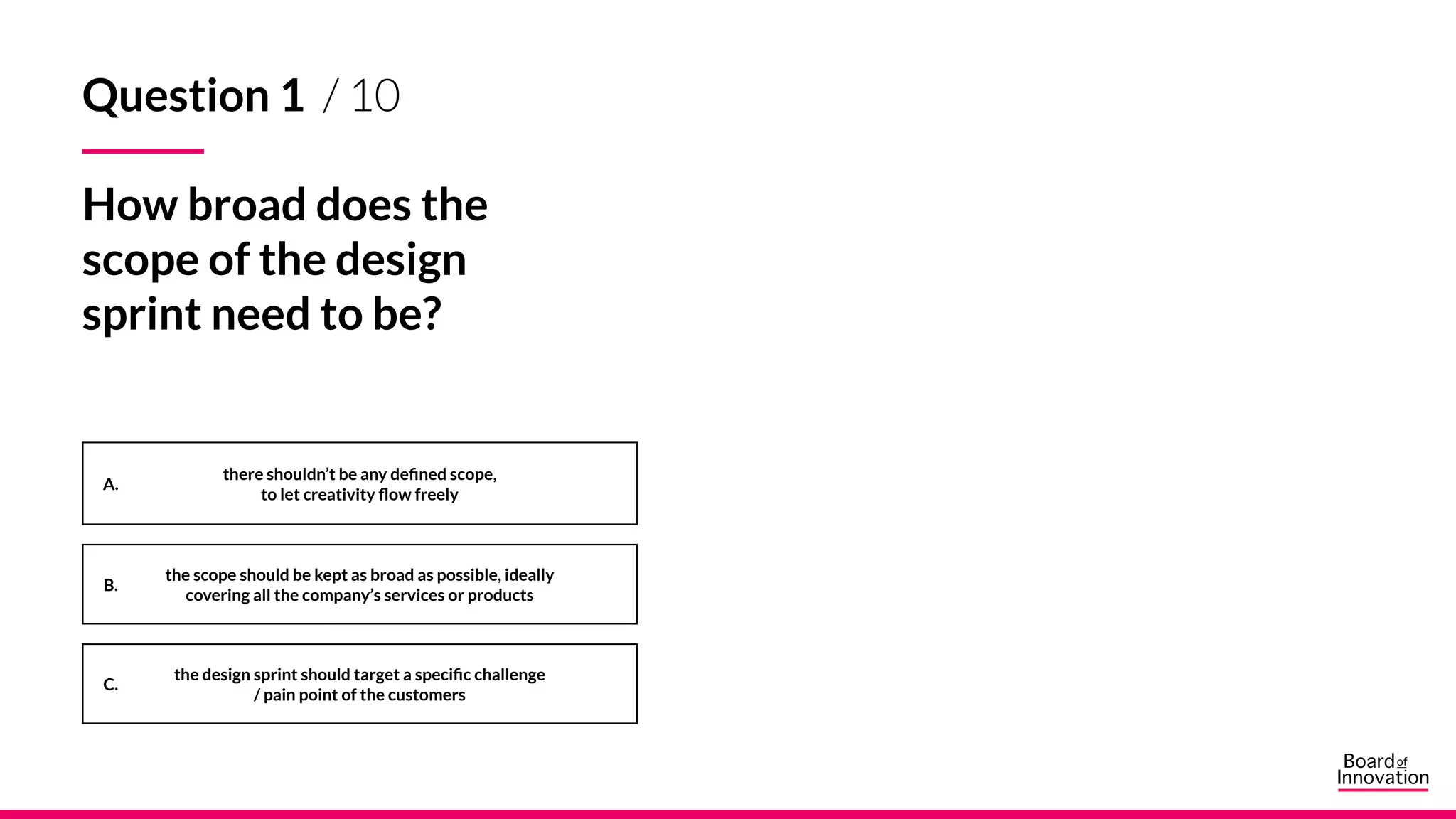A.
B.
C.
Question 1 / 10
How broad does the
scope of the design
sprint need to be?
there shouldn’t be any defined scope,
to let creativity flow freely
the scope should be kept as broad as possible, ideally
covering all the company’s services or products
the design sprint should target a specific challenge
/ pain point of the customers
 