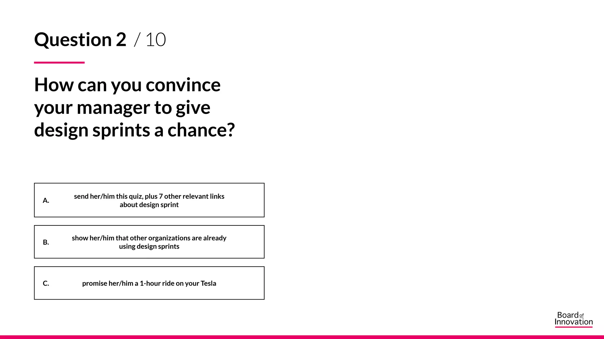 A.
B.
C.
Question 2 / 10
How can you convince
your manager to give
design sprints a chance?
send her/him this quiz, plus 7 other relevant links
about design sprint
show her/him that other organizations are already
using design sprints
promise her/him a 1-hour ride on your Tesla
 
