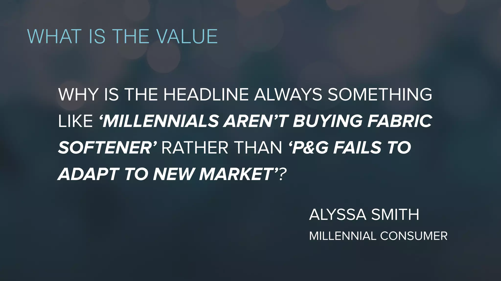 WHAT IS THE VALUE
WHY IS THE HEADLINE ALWAYS SOMETHING
LIKE ‘MILLENNIALS AREN’T BUYING FABRIC
SOFTENER’ RATHER THAN ‘P&G FAILS TO
ADAPT TO NEW MARKET’?
ALYSSA SMITH
MILLENNIAL CONSUMER
 